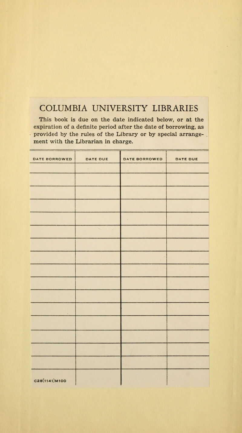 COLUMBIA UNIVERSITY LIBRARIES This book is due on the date indicated below, or at the expiration of a definite period after the date of borrowing, as provided by the rules of the Library or by special arrange- ment with the Librarian in Charge. DATE BORROWED DATE DUE DATE BORROWED DATE DUE C28(l14l)M100