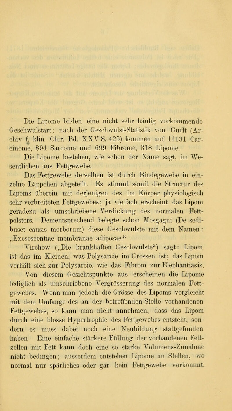 Die Lipome biUleu eine nicht sehr häufig vorkommende Geschwnlstart; nach der Geschwulst-Statistik von Gurlt (Ar- chiv f. klin Chir. Bd. XXY S. 425) kommen auf 11181 Gar- cinome, 894 Saroomo und 699 Fibrome, 318 Lipome, Die Lipome bestehen, wie schon der ISTame sagt, im We- sentlichen aus Fettgewebe. Das Fettgewebe derselben ist durch Bindegewebe in ein- zelne Läppchen abgeteilt. Es stimmt somit die Structur des Lipoms überein mit derjenigen des im Körper physiologisch sehr verbreiteten Fettgewebes; ja vielfach erscheint das Lipom geradezu als umschriebene Yerdickung des normalen Fett- polsters. Dementsprechend belegte schon Mosgagni (De sedi- buset causis moiborum) diese Geschwülste mit dem Namen: „Excsescentiae membranae adiposae. Yirchow („Die krankhaften Geschwülste) sagt: Lipom ist das im Kleinen, was Polysarcie im Grossen ist; das Lipom verhält sich zur Polysarcie, wie das Fibrom zur Elephantiasis. Von diesem Gesichtspunkte aus erscheinen die Lipome lediglich als umschriebene Vergrösserung des normalen Fett- gewebes. Wenn man jedoch die Grösse des Lipoms vergleicht mit dem Umfange des an der betreffenden Stelle vorhandenen Fettgewebes, so kann man nicht annehmen, dass das Lipom durch eine blosse Hypertrophie des Fettgewebes entsteht, son- dern es muss dabei noch eine ISTeubildang stattgefunden haben Eine einfache stärkere Füllung der vorhandenen Fett- zellen mit Fett kann doch eine so starke Yolumens-Zunahme nicht bedingen; ausserdem entstellen Lipome an Stellen, wo normal nur spärliches oder gar kein Fettgewebe vorkommt.