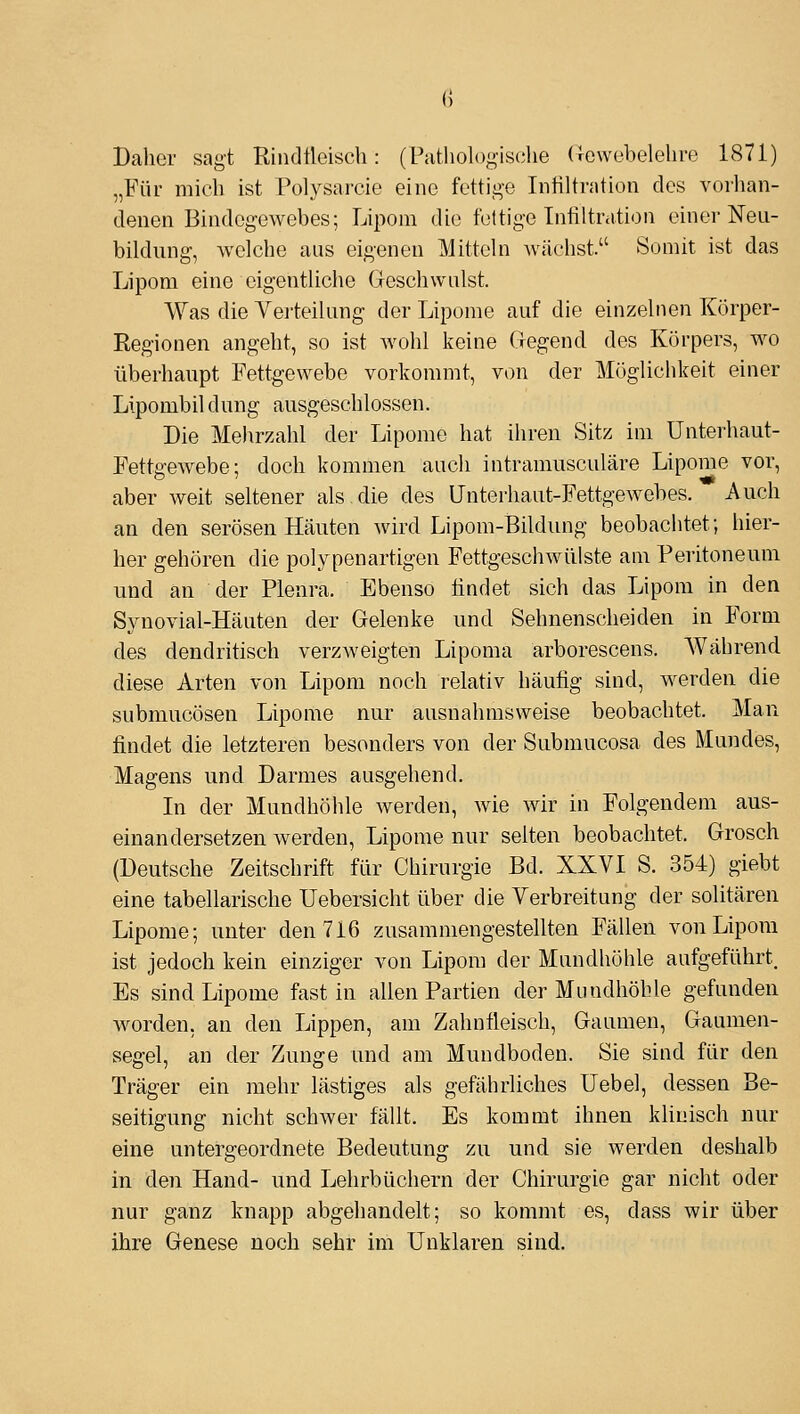 0 Daher sagt Rindfleisch: (Pathologiselie (rewebelehre 1871) „Für mich ist Polysarcie eine fettii>e Infiltration des voilian- denen Bindegewebes; Lipom die fettige Infiltration einer Neu- bildung, welche aus eigenen Mitteln Avächst. Somit ist das Lipom eine eigentliche Geschwulst. Was die Verteilung der Lipome auf die einzelnen Körper- Regionen angeht, so ist wohl keine Gegend des Körpers, wo überhaupt Fettgewebe vorkommt, von der Möglichkeit einer Lipombil duug ausgeschlossen. Die Mehrzahl der Lipome hat ihren Sitz im Unterhaut- Fettgewebe; doch kommen auch intramusculäre Lipome vor, aber weit seltener als.die des Unterhaut-Fettgewebes. Auch an den serösen Häuten wird Lipom-Bildung beobachtet; hier- her gehören die polypenartigen Fettgeschwülste am Peritoneum und an der Pleura. Ebenso findet sich das Lipom in den Synovial-Häuten der Gelenke und Sehnenscheiden in Form des dendritisch verzweigten Lipoma arborescens. Während. diese Arten von Lipom noch relativ häufig sind, werden die submucösen Lipome nur ausnahmsweise beobachtet. Man findet die letzteren besonders von der Submucosa des Mundes, Magens und Darmes ausgehend. In der Mundhöhle werden, wie wir in Folgendem aus- einandersetzen werden, Lipome nur selten beobachtet. Grosch (Deutsche Zeitschrift für Chirurgie Bd. XXVI S. 354) giebt eine tabellarische Uebersicht über die Verbreitung der solitären Lipome; unter den 716 zusammengestellten Fällen von Lipom ist jedoch kein einziger von Lipom der Mundhöhle aufgeführt. Es sind Lipome fast in allen Partien der Mundhöhle gefunden worden, an den Lippen, am Zahnfleisch, Gaumen, Gaumen- segel, an der Zunge und am Mundboden. Sie sind für den Träger ein mehr lästiges als gefährliches Uebel, dessen Be- seitigung nicht schwer fällt. Es kommt ihnen klinisch nur eine untergeordnete Bedeutung zu und sie werden deshalb in den Hand- und Lehrbüchern der Chirurgie gar nicht oder nur ganz knapp abgehandelt; so kommt es, dass wir über ihre Genese noch sehr im Unklaren sind.