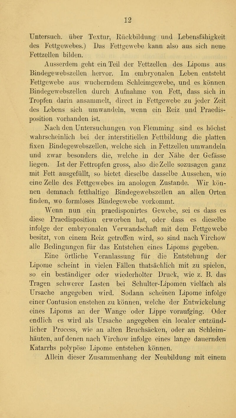 Untersuch, über Textur, Rückbildung- und Lebensfähigkeit des FettgeAvebes.) Das Fettgewebe kann also aus sich neue Fettzellen bilden. Ausserdem geht ein Teil der Fcttzellen des Lipoms aus Bindegewebszellen hervor. Ln embryonalen Leben entsteht Fettgewebe aus wucherndem Schleimgewebe, und es können Bindegewebszellen durch Aufnahme von Fett, dass sich in Tropfen darin ansammelt, direct in Fettgewebe zu jeder Zeit des Lebens sich umwandeln, wenn ein Reiz und Praedis- position vorhanden ist. Nach den Untersuchungen von Flemming sind es höchst wahrscheinlich bei der interstitiellen Fettbildung die platten fixen Bindegewebszellen, welche sich in Fettzellen umwandeln und zwar besonders die, v/elche in der JS^ähe der Gefässe liegen. Ist der Fettropfen gross, also die Zelle sozusagen ganz mit Fett ausgefüllt, so bietet dieselbe dasselbe Aussehen, wie eine Zelle des FettgeAvebes im anologen Zustande. Wir kön- nen demnach fetthaltige Bindegewebszellen an allen Orten finden, wo formloses Bindegewebe vorkommt. Wenn nun ein praedisponirtes GoAvebe, sei es dass es diese Praedisposition erworben hat, oder dass es dieselbe infolge der embryonalen Verwandschaft mit dem FettgeAvebe besitzt, von einem Reiz getroffen wird, so sind nach VirchoAv alle Bedingungen für das Entstehen eines Lipoms gegeben. Eine örtliche Veranlassung für die Entstehung der Lipome scheint in vielen Fällen thatsächlich mit zu spielen, so ein beständiger oder Aviederholter Druck, Avie z. B. das Tragen schAverer Lasten bei Schulter-Lipomeu vielfach als Ursache angegeben Avird. Sodann scheinen Lipome infolge einer Contusion enstohen zu können, Avelche der EntAvickelung eines Lipoms an der Wange oder Lippe voraufging. Oder endlich es wird als Ursache angegeben ein localer entzünd- licher Process, Avie an alten Bruchsäcken, oder an Schleim- häuten, auf denen nach VirchoAv infolge eines lange dauernden Katarrhs polypöse Lipome entstehen können. Allein dieser Zusammenhang der Neubildung mit einem