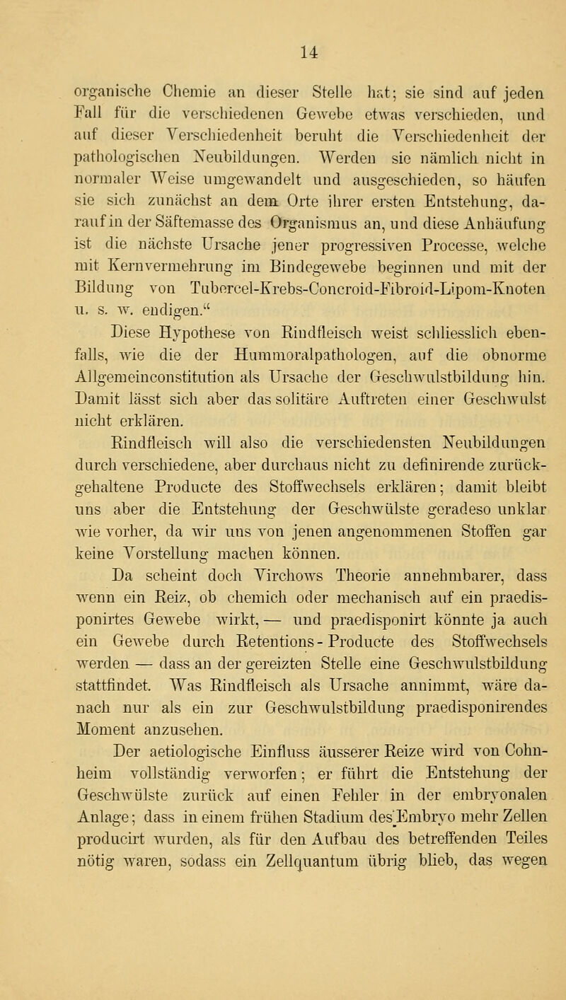 organische Chemie an dieser Stelle hat; sie sind auf jeden Fall für die verschiedenen Gewebe etwas verschieden, und auf dieser Verschiedenheit beruht die Yerschiedenheit der pathologischen jSTeubildungen. Werden sie nämlich nicht in normaler Weise umgewandelt und ausgeschieden, so häufen sie sich zunächst an dem Orte ihrer ersten Entstehung, da- rauf in der Säftemasse des Organismus an, und diese Anhäufung ist die nächste Ursache jener progressiven Processo.', welche mit Kernvermehrung im Bindegewebe beginnen und mit der Bildung von Tuborcel-Krebs-Concroid-Fibroid-Lipom-Knoten 11. s. w. endigen. Diese Hypothese von Rindfleisch weist schliesslich eben- falls, Avie die der Hummoralpathologen, auf die obnorme Allgemein Constitution als Ursache der Gi-eschwulstbildung hin. Damit lässt sich aber das solitäre Auftreten einer Geschwulst nicht erklären. Rindfleisch will also die verschiedensten Neubildungen durch verschiedene, aber durchaus nicht zu definirende zurück- gehaltene Producte des Stoffwechsels erklären; damit bleibt uns aber die Entstehung der Geschwülste geradeso unklar wie vorher, da wir uns von jenen angenommenen Stoffen gar keine Yorstellung machen können. Da scheint doch Yirchows Theorie annehmbarer, dass wenn ein Reiz, ob chemich oder mechanisch auf ein praedis- ponirtes Gewebe wirkt, — und praedisponirt könnte ja auch ein Gewebe durch Retentions-Producte des Stoffwechsels werden — dass an der gereizten Stelle eine Geschwulstbildung stattfindet. Was Rindfleisch als Ursache annimmt, wäre da- nach nur als ein zur Geschwulstbildung praedisponirendes Moment anzusehen. Der aetiologische Einfluss äusserer Reize wird von Cohn- heim vollständig verworfen; er führt die Entstehung der Geschwülste zurück auf einen Fehler in der embryonalen Anlage; dass in einem frühen Stadium des_Embryo mehr Zellen producirt wurden, als für den Aufbau des betreffenden Teiles nötig waren, sodass ein Zellquantum übrig blieb, das wegen