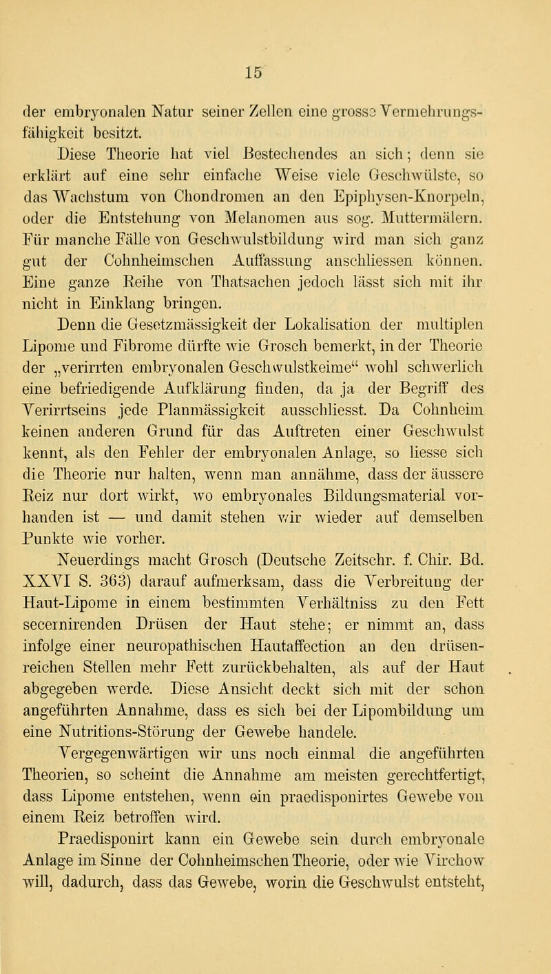 der embryonalen Natur seiner Zellen eine grosso Vermehrungs- fähigkeit besitzt. Diese Theorie hat viel Bestechendes an sich; denn sie erklärt auf eine sehr einfache Weise viele Geschwülste, so das Wachstum von Chondromen an den Epiphysen-Knorpeln, oder die Entstehung von Melanomen aus sog. Muttermälern. Für manche Fälle von Geschwulstbildung wird man sich ganz gut der Colmheimschen Auffassung anschliessen können. Eine ganze Reihe von Thatsachen jedoch lässt sich mit ihr nicht in Einklang bringen. Denn die Gesetzmässigkeit der Lokalisation der multiplen Lipome und Fibrome dürfte wie Grosch bemerkt, in der Theorie der „verirrten embryonalen Geschvvulstkeime wohl schwerlich eine befriedigende Aufklärung finden, da ja der Begriff des Yerirrtseins jede Planmässigkeit ausschliesst. Da Cohnheim keinen anderen Grund für das Auftreten einer Geschwulst kennt, als den Fehler der embryonalen Anlage, so liesse sich die Theorie nur halten, wenn man annähme, dass der äussere Reiz nur dort wirkt, wo embryonales Bildungsmaterial vor- handen ist — und damit stehen v/ir wieder auf demselben Punkte wie vorher. Neuerdings macht Grosch (Deutsche Zeitschr. f. Chir. Bd. XXVI S. 363) darauf aufmerksam, dass die Yerbreitung der Haut-Lipome in einem bestimmten Verhältniss zu den Fett secernirenden Drüsen der Haut stehe; er nimmt an, dass infolge einer neuropathischen Hautaffection au den drüsen- reichen Stellen mehr Fett zurückbehalten, als auf der Haut abgegeben werde. Diese Ansicht deckt sich mit der schon angeführten Annahme, dass es sich bei der Lipombildung um eine Nutritions-Störung der Gewebe handele. Yergegenwärtigen wir uns noch einmal die angeführten Theorien, so scheint die Annahme am meisten gerechtfertigt, dass Lipome entstehen, wenn ein praedispouirtes GeAvebe von einem Reiz betroffen wird. Praedisponirt kann ein Gewebe sein durch embryonale Anlage im Sinne der Cohnheimschen Theorie, oder wie Yirchow will, dadurch, dass das Gewebe, worin die Geschwulst entsteht.