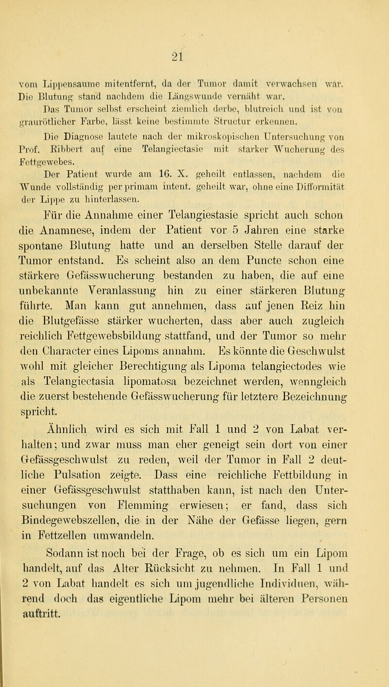 vom Liiipcnsauiiic niitentfenit, da der Tumor damit vorwachscn war. Die Blutuiig stand naclidem die Längswuude vernäht war. Das Tumor selbst erscheint ziemlich derbe, blutreich und ist von graurötlichor Farbe, lässt keine bestimmte Structur erkennen. Die Diagnose lautete nach der mikroskopischen Untersuchung von Prof. Kibbert aiif eine Telangiectasie mit starker AViicherung des Fettgewebes. Der Patient wurde am 16. X. gelieilt entlassen, nachdem die Wirnde vollstiiiidig per primam intent. geheilt war, ohne eine Difformität der Li]>pe zu hinterlassen. Für die Aniialniie einer Telaiigiestasie spricht auch schon die Anamnese, indem der Patient vor 5 Jahren eine starke spontane Blutung hatte und an derselben Stelle darauf der Tumor entstand. Es scheint also an dem Puncto schon eine stärkere Gefässwucherung bestanden zu haben, die auf eine unbekannte Veranlassung hin zu einer stärkeren Blutung führte. Man kann gut annehmen, dass auf jenen Reiz hin die Blutgefässe stärker wucherten, dass aber auch zugleich reichlich Fettgewebsbildung stattfand, und der Tumor so mehr den Character eines Lipoms annahm. Es könnte die Geschwulst wohl mit gleicher Berechtigung als Liporaa telangiectodes wie als Telangiectasia lipomatosa bezeichnet werden, wenngleich die zuerst bestehende Gefässwucherung für letztere Bezeichnung spricht. Ähnlich wird es sich mit Fall 1 und 2 von Labat ver- halten ; und zwar muss man eher geneigt sein dort von einer Gefässgeschwulst zu reden, weil der Tumor in Fall 2 deut- liche Pulsation zeigte, Dass eine reichliche Fettbildung in einer Gefässgeschwulst statthaben kann, ist nach den Unter- suchungen von Flemming erwiesen; er fand, dass sich Bindegewebszellen, die in der N^ähe der Gefässe liegen, gern in Fettzellen umwandeln. Sodann ist noch bei der Frage, ob es sich um ein Lipom handelt, auf das Alter Rücksicht zu nehmen. In Fall 1 und 2 von Labat handelt es sich um jugendliche Lidividnen, Aväh- rend doch das eigentliche Lipom mehr bei älteren Personen auftritt.