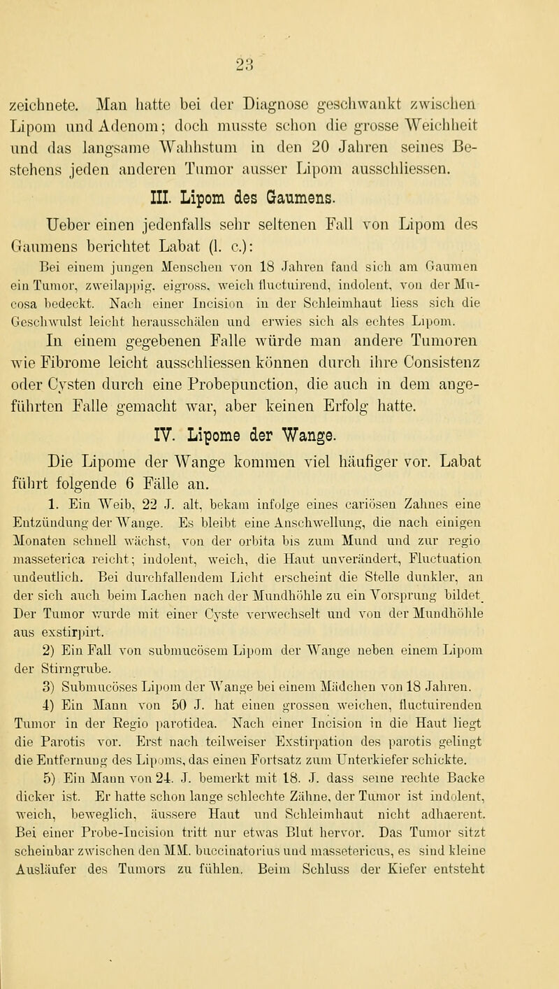 zeichnete. Man hatte bei der Diagnose geschwankt zwischen Lipom und Adenom; doch miisste schon die grosse Weichheit und das langsame Wahhstum in den 20 Jahren seines Be- stehens jeden anderen Tumor ausser Lipom ausschliessen. III. Lipom des Gaumens. lieber einen jedenfalls sehr seltenen Fall von Lipom des Gaumens berichtet Labat (1. c): Bei einem jungen Mensclien von 18 .Jahren fand sich am Gaunien ein Tumor, z\veilap])ig. eigross, weich tluctuirend, indolent, von der Mu- cosa bedeckt. Nach einer Incision in der Schleimhaut liess sich die Geschwulst leicht herausschälen und erwies sich als echtes Lipom. Li einem gegebenen Falle würde man andere Tumoren wie Fibrome leicht ausschliessen können durch ihre Consistenz oder Cysten durch eine Probepunction, die auch in dem ange- führten Falle gemacht war, aber keinen Erfolg hatte. IV. Lipome der Wange. Die Lipome der Wange kommen viel häufiger vor. Labat fiil]rt folgende 6 Fälle an. 1. Ein Weib, 22 .J. alt, bekam infolge eines cariösen Zahnes eine Entzündung der Wange. Es bleibt eine AnscliAvellung, die nach einigen Monaten schnell wächst, von der orbita bis zum Mund und zur regio masseterica reicht; indolent, weich, die Haut unverändert, Fluctuation undeutlich. Bei durchfallendem Licht erscheint die Stelle dunkler, an der sich auch beim Lachen nach der Mundhöhle zu ein Vorsprung bildet_ Der Tumor Avurde mit einer Cyste verwechselt und von der Mundhölüe aus exstir])irt. 2) Ein Fall von submucösem Lipom der Wange neben einem Lipom der Stirngrube. 3) Submucöses Lii)om der Wange bei einem Mädchen von 18 Jahren. 4) Ein Mann von 50 J. hat einen grossen weichen, fluctuirenden Tumor in der Regio jtarotidea. Nach einer Incision in die Haut liegt die Parotis vor. Erst nach teilweiser Exstirpation des parotis gelingt die Entfernung des Lipoms, das eiueu Fortsatz zum Unterkiefer schickte. 5) Ein Mann von 24. J. bemerkt mit 18. J. dass seine rechte Backe dicker ist. Er hatte schon lange schlechte Zälme, der Tumor ist indolent, weich, beweglich, äussere Haut und Sclileimhaut nicht adhaerent. Bei einer Probe-Incision tritt nur etwas Blut liervor. Das Tumor sitzt scheinbar zwischen den MM. buccinatorius und massetericus, es sind kleine Ausläufer des Tumors zu fühlen. Beim Schluss der Kiefer entsteht