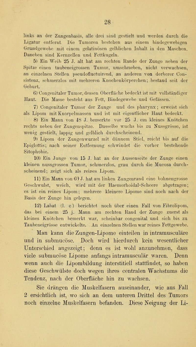 links an der Zangenbasis, alle drei sind gestielt und werden durch die Ligatur entfernt. Die Tumoren bestehen aus einem bindegewebigen Gruudgewebe mit einem gelatinösen gelblichen Inhalt in den Maschen. Daneben sind Kernzellen und Fettkugelti. 5) Ein AVeib 25 J. alt hat am rechten Rande der Zunge neben der Si)itze einen taubeneigrossen Tumor, umschrieben, nicht verwachsen, an einzelnen Stellen pseudofluctuirend, an anderen von derberer Con- sistenz, schmerzlos mit melu'cren Knochenkörperchen; .bestand seit der Geburt. 6) Congenitaler Tumor, dessen Oberfläche bedeckt ist mit vollständiger Haut. Die Masse besteht aus Fett, Bindegewebe und Gefässen. 7) Congenitaler Tumor der Zunge und des iiharynx; erweist sicli als Li])om mit Knorpelmassen und ist mit eigentlicher Haut bedeckt. 8) Ein Mann von 48 J..bemerkte vor 25 J. ein kleines Knötchen rechts neben der Zungenspitze. Dasselbe wuchs bis zu Nussgrösse, ist wenig gestielt, lappig und gelblich durchscheinend. 9) Lipom der Zaugenwurzel mit dünnem Stiel, reicht bis auf die Epiglottis; nach seiner Entfernung schwindet die vorher bestehende Sitophobie. 10) Ein Junge von 15 J. hat an der Aussenseite der Zunge einen kleinen nussgrossen Tumor, schmerzlos, grau durch die Mucosa durch- scheinend; zeigt sich als reines Lipom. 11) Ein Mann von 69 J. hat am linken Zungenrand eine bohneugrosse Gesehwulst, weich, wird mit der Haemorhoidal-Scheere abgetragen; es ist ein reines Lipom; mehrere kleinere Lipome sind noch nach der Basis der Zunge hin gelegen. 12) Labat (1. c) berichtet noch über einen Fall von Fibrolipom, das bei einem 25 .j. Mann am rechten Rand der Zunge zuerst als kleines Knötchen bemerkt war, scheinbar congenital und sich bis zu Taubeneigrösse entwickelte. An einzelnen Stellen war reines Fettgewebe. Man kann die Zungen-Lipome einteilen in intramusculäre und in submacöse. Doch wird hierdurch kein wesentlicher Unterschied angezeigt; denn es ist wohl anzunehmen, dass viele submucöse Lipome anfangs intramusculär waren. Denn wenn auch die Lipombildung interstitiell stattfindet, so haben diese Geschwülste doch wegen ihres centralen Wachstums die Tendenz, nach der Oberfläche hin zu wachsen. Sie drängen die Muskelfasern auseinander, wie aus Fall 2 ersichtlich ist, wo sich an dem unteren Drittel des Tamors noch einzelne Muskelfasern befanden. Diese Neigung der Li-