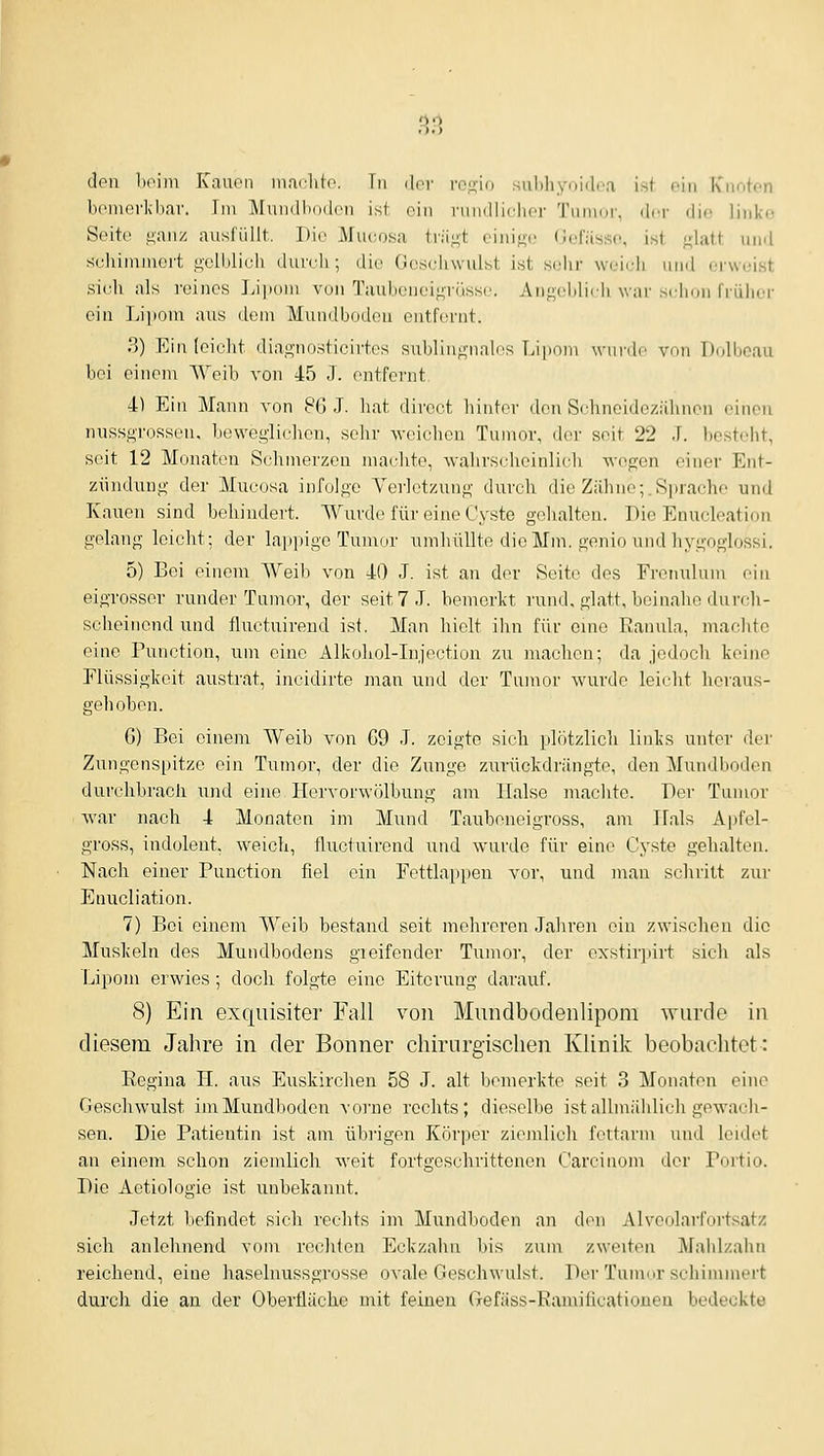 0.0 den l)('im Kanon ina(;ht(\ in der ro[!,io suhliyoidcri ist oin Knoten bciiiorkhar. Im Mundbodcn ist oin nindliilior Tnnuir, dor iljc linko Seito fi'anz ausfüllt. Die Mucosa trägt ciiiigi; (Jefässo, ist glatt und scihininiort gelblich durch; die Gescliwulst ist selir weich und erweist sieh als reines Li]Kjiu von Taubeneigrüsse. Angeliliili war si lion früher ein Li])om aus dem Mundbodeu entfernt. 3) Einleiclit diagnostieirh^s suljlingnalos Tii|ioni wurde von Dolbeau bei einen\ Weib von 45 J. entfernt 4) Ein Mann von 8G .T. hat dircct hinter den Sehneidezähnen einen nussgrossen, beweglichen, selir weichen Tumor, dor seit 22 J. besteht, seit 12 Monaten Schmerzen machte, wahrscheinlich wogen einer Ent- zündung der Mucosa infolge Verletzung durch die Zähne;.Sprache und Kauen sind behindert. Wurde für eine Cyste gehalten. Die Enucleation gelang leicht; der lai^pige Tumor umhüllte die Mm. gonio und hygoglossi, 5) Bei einem Weib von 40 J. ist an dor Seite des Frenulum ein eigrossor runder Tumor, der seit 7 J. bemerkt rund, glatt, beinahe durch- scheinend und fluctuirend ist. Man hielt ihn für eine Ranula, machte eine Function, um eine Alkohol-Injection zu machen; da jedoch keine Flüssigkeit austrat, incidirte man und der Tumor wurde leicht heraus- gehoben. 6) Bei einem Weib von 69 J. zeigte sich plötzlich links unter der Zungenspitze ein Tumor, der die Zunge zurückdrängte, den Mundboden durchbrach mu\ eine Hervorwölbung am Halse machte. Der Tumor war nach 4 Monaten im Mund Tauboneigross, am Hals Ajjfel- gross, indolent, weich, fluctuirend und wurde für eine Cyste gehalten. Nach einer Function fiel ein Fettlappen vor, und man schritt zur Enucliation. 7) Bei einem Weib bestand seit mehreren Jahren oin zwischen die Muskeln des Mundbodens gieifender Tumor, der exstirpirt sich als lipom erwies ; doch folgte eine Eiterung darauf. 8) Ein exquisiter Fall von Mundbodenlipom Avurde in diesem Jahre in der Bonner chirurgischen Klinik beobachtet: Regina H. aus Euskirchen 58 J. alt bemerkte seit 3 Monaton eine Gesehwulst im Mundboden vorne rechts; dieselbe ist allmählich gewach- sen. Die Fatientin ist am übi'igen Körper ziemlich fettarm und leidet an einem schon ziemlich weit fortgeschrittenen Carcinom dor Fortio. Die Aetiologie ist unbekannt. Jetzt befindet sich rechts im Mundbodon an don Alvoolarfortsatz sich anlehnend vom rechten Eckzahn bis zum zweiten Maiilzahn reichend, eine haselnussgrosse ovale Geschwulst. Der Tumor schimmert durch die an der Oberfläche n\it feineu Gefäss-Ramificatioueu bedeckte