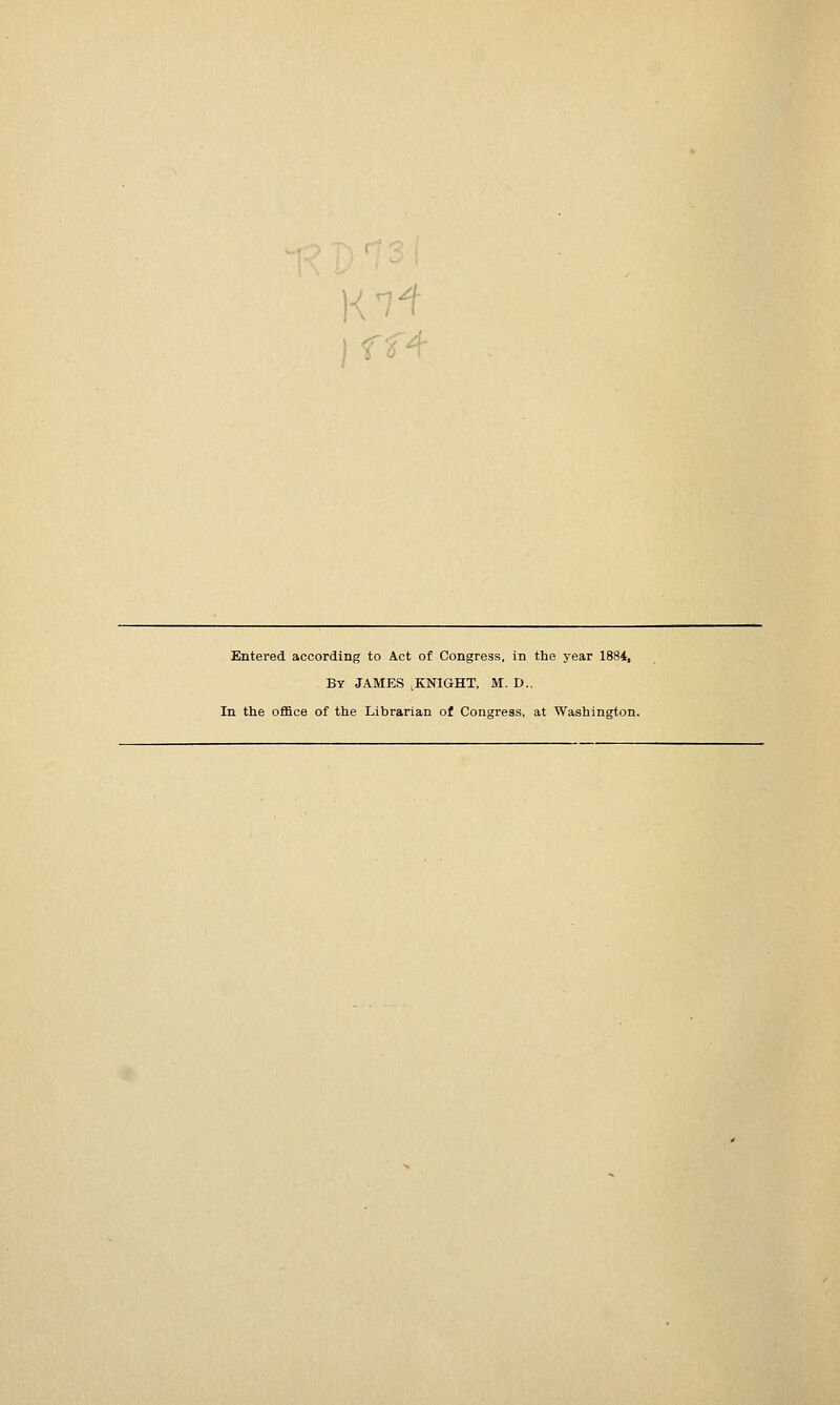 ) f f4 Entered according to Act of Congress, in the year 1884, By JAMES ^KNIGHT, M. D., In the oflBce of the Librarian of Congress, at Washington.
