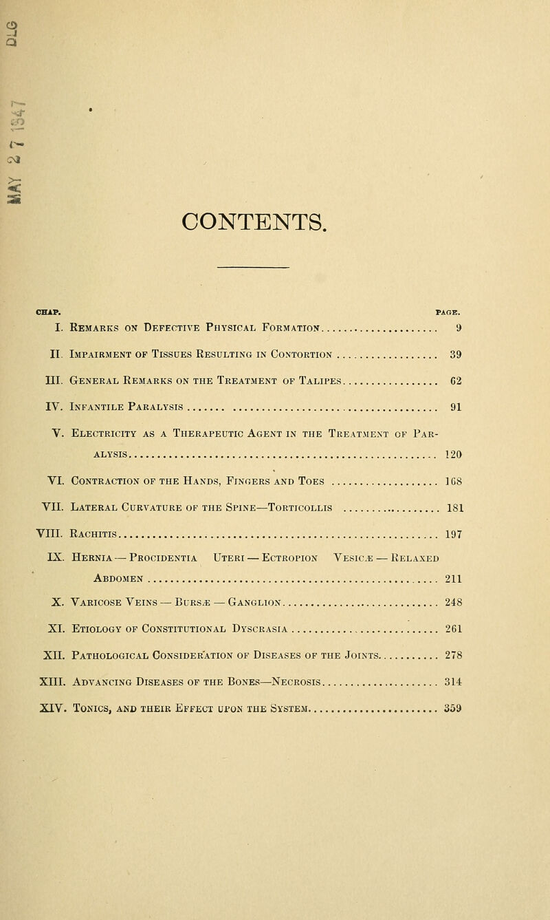 a CONTENTS. CHAP. PAGE. I. Remarics on Defective Physical Formation 9 II, Impairment of Tissues Resulting in Contortion 39 III. General Remarks on the Treatment of Talipes C2 IV. Infantile Paralysis 91 V. Electricity as a Therapeutic Agent in the Treatment of Par- alysis 120 VI. Contraction of the Hands, Fingers and Toes ] 68 VII. Lateral Curvature of the Spine—Torticollis 181 VIII. Rachitis 197 IX. Hernia— Procidentia Uteri — Ectropion Vesicae — Relaxed Abdomen 211 X. Varicose Veins — Burs^e — Ganglion 248 XL Etiology of Constitutional Dyscrasia 261 XII. Pathological Consideration of Diseases of the Joints 278 XIII. Advancing Diseases of the Bones—Necrosis 314 XIV. Tonics, and their Effect upon the System 359