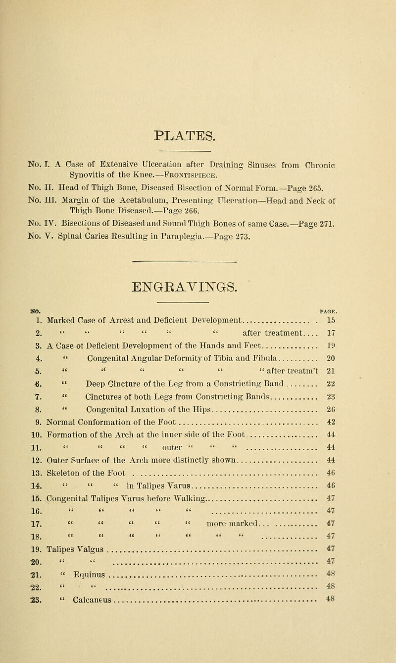 PLATES. No. I. A Case of Extensive Ulceration after Draining Sinuses from Chronic Synovitis of tlie Knee.—Frontispiece. No. II. Head of Tliigli Bone, Diseased Bisection of Normal Form.—Page 265. No. III. Margin of the Acetabulum, Presenting Ulceration—Head and Neck of Thigh Bone Diseased.—Page 266. No. IV. Bisections of Diseased and Sound Thigh Bones of same Case.—Page 271. No. V. Spinal Caries Resulting in Paraplegia.—Page 273. EI^GEAYIIl^GS. MO. PAGE. 1. Marked Case of Arrest and Deficient Development 15 2.       after treatment 17 3. A Case ot Deficient Development of the Hands and Feet 19 i.  Congenital Angular Deformity of Tibia and Fibula 20 5.  '*     after treatm't 21 ■6.  Deep Cincture of the Leg from a Constricting Band 22 7.  Cinctures of both Legs from Constricting Bands 23 8.  Congenital Luxation of the Hips 26 9. Normal Conformation of the Foot 42 10. Formation of the Arch at the inner side of the Foot 44 11.     outer    44 12. Outer Surface of the Arch more distinctly shown 44 13. Skeleton of the Foot 46 14.    in Talipes Varus 46 15. Congenital Talipes Varus before Walking 47 16.  «' «'   47 17.      more marked 47 ig cc (< i( (< <( <i li _ _. 47 19. Talipes Valgus 47 •20.   47 21.  Equinus 48 22.   48 23.  Calcaneus 48