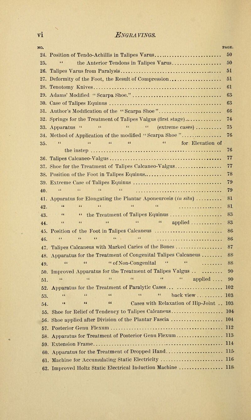 NO. PAGE. 24. Position of Tendo-Achillis in Talipes Varus 50 25. '' the Anterior Tendons in Talipes Varus 50 26. Talipes Varus from Paralysis 51 27. Deformity of the Foot, the Result of Compression 51 28. Tenotomy Knives 61 29. Adams' Modified  Scai-pa Shoe. , 6& 30. Case of Talipes Equinus 63 31. Author's Modification of the  Scarpa Shoe  66 32. Springs for the Treatment of Talipes Valgus (first stage) 74 33. Apparatus     (extreme cases) 75 34. Method of Application of the modified  Scarpa Shoe  76 35.      for Elevation of the instep 76 36. Talipes Calcaneo-Valgus 77 37. Shoe for the Treatment of Talipes Calcaneo-Valgus 77 38. Position of the Foot in Talipes Equinus 78 39. Extreme Case of Talipes Equinus 79' 40.     79 41. Apparatus for Elongating the Plantar Aponeurosis {in situ) 81 42.      81 43.   the Treatment of Talipes Equinus 83- 44.      applied 83 45. Position of the Foot in Talipes Calcaneus 86 46.      86 47. Tahpes Calcaneus with Marked Caries of the Bones 87 48. Apparatus for the Treatment of Congenital Talipes Calcaneus 8& 49. «' '«  of Non-Congenital   8& 50. Improved Apparatus for the Treatment of Talipes Valgus 90' 51.       applied 90- 52. Apparatus for the Treatment of Paralytic Cases 102 53. '«     back view 103^ 54. <« «« «« Cases with Relaxation of Hip-Joint .. 103. 55. Shoe for Relief of Tendency to Talipes Calcaneus 104 56. Shoe applied after Division of the Plantar Fascia 104 57. Posterior Genu Flexum 112 58. Apparatus for Treatment of Posterior Genu Flexum lia 59. Extension Frame 114 60. Apparatus for the Treatment of Dropped Hand. 115> 61. Machine for Accumulating Static Electricity 116 62. Improved Holtz Static Electrical Induction Machine US