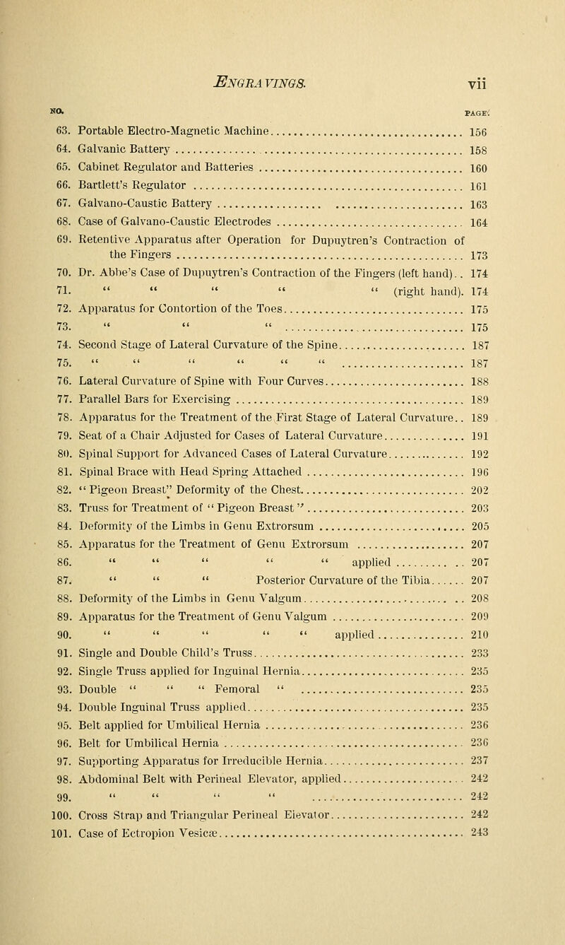 NO. PAGE-; 63. Portable Electro-Magnetic Machine 156 64. Galvanic Battery 158 65. Cabinet Regulator and Batteries 160 66. Bartlett's Regulator 161 67. Galvano-Caustic Battery 163 68. Case of Galvano-Caustic Electrodes 164 69. Retentive Apparatus after Operation for Dupuytren's Contraction of the Fingers 173 70. Dr. Abbe's Case of Dupuytren's Contraction of the Fingers (left hand).. 174 71.   «  '« (right hand). 174 72. Apparatus for Contortion of the Toes 175 73.    175 74. Second Stage of Lateral Curvature of the Spine 187 75.       187 76. Lateral Curvature of Spine with Four Curves 188 77. Parallel Bars for Exercising 189 78. Apparatus for the Treatment of the First Stage of Lateral Curvature.. 189 79. Seat of a Chair Adjusted for Cases of Lateral Curvature 191 80. Spinal Support for Advanced Cases of Lateral Curvature 192 81. Spinal Brace with Head Spring Attached 196 82.  Pigeon Breast Deformity of the Chest 202 83. Truss for Treatment of  Pigeon Breast 203 84. Deformity of the Limbs in Genu Extrorsum 205 85. Apparatus for the Treatment of Genu Extrorsum 207 86.      applied 207 87.    Posterior Curvature of the Tibia 207 88. Deformity of the Limbs in Genu Valgum 208 89. Apparatus for the Treatment of Genu Valgum 209 90.      applied 210 91. Single and Double Child's Truss 233 92. Single Truss applied for Inguinal Hernia 235 93. Double    Femoral  235 94. Double Inguinal Truss applied 235 95. Belt applied for Umbilical Hernia 236 96. Belt for Umbilical Hernia 236 97. Supporting Apparatus for Irreducible Hernia 237 98. Abdominal Belt with Perineal Elevator, applied 242 99.     242 100. Cross Strap and Triangular Perineal Elevator 242 101. Case of Ectropion Vesicfe 243