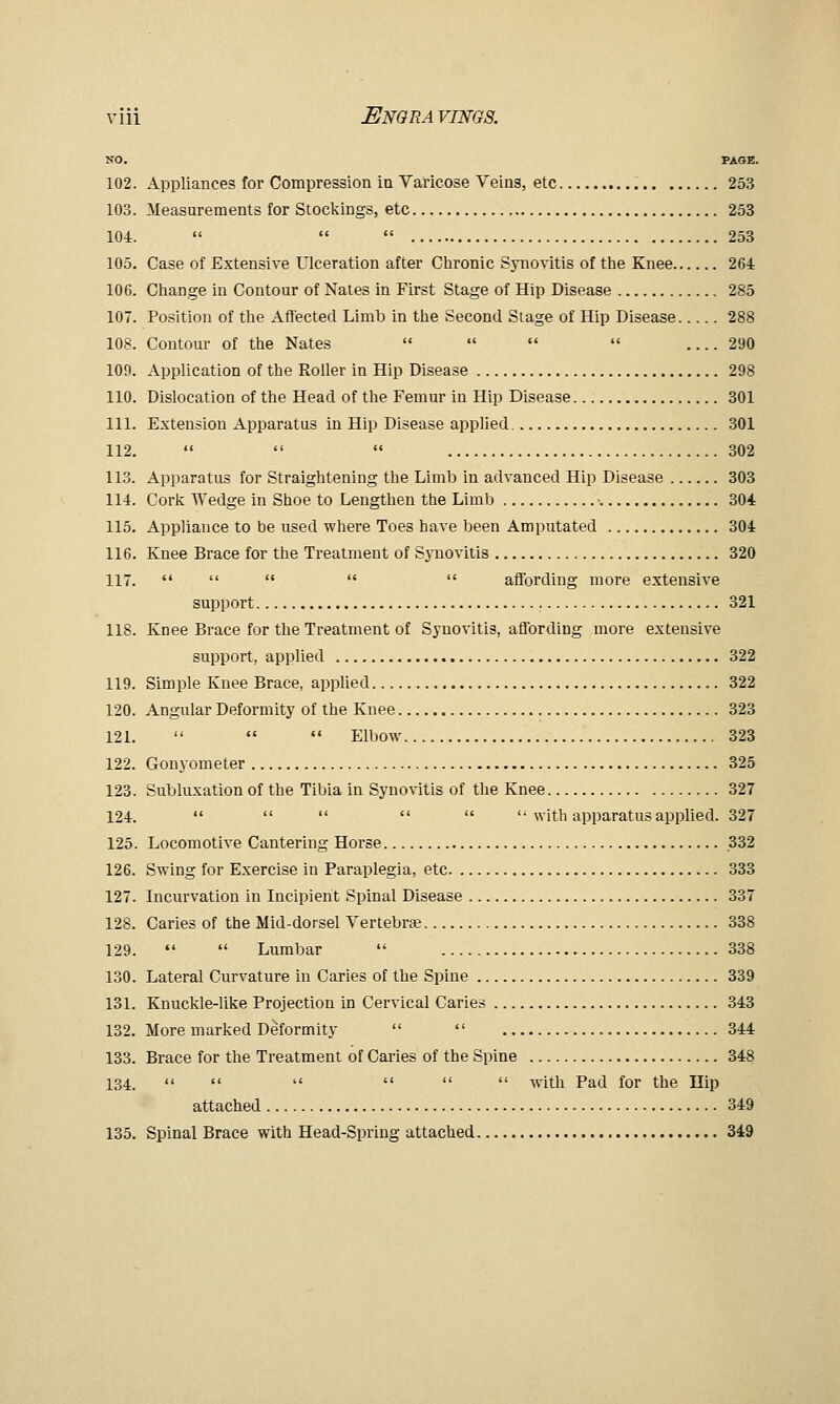 NO. PAGE. 102. Appliances for Compression in Varicose Veins, etc 253 103. Measurements for Stockings, etc 253 104.    253 105. Case of Extensive Ulceration after Chronic Synovitis of the Knee 264 106. Change in Contour of Nates in First Stage of Hip Disease 285 107. Position of the Afiected Limb in the Second Siage of Hip Disease 288 108. Contour of the Nates     290 109. Application of the Roller in Hip Disease 298 110. Dislocation of the Head of the Femur in Hip Disease 301 111. Extension Apparatus in Hip Disease applied 301 112.    302 113. Apparatus for Straightening the Limb in advanced Hip Disease 303 114. Cork Wedge in Shoe to Lengthen the Limb -. 304 115. Appliance to be used where Toes have been Amputated 304 116. Knee Brace for the Treatment of Synovitis 320 117.      affording more extensive support 321 118. Knee Brace for the Treatment of Synovitis, affording more extensive support, applied 322 119. Simple Knee Brace, applied 322 120. Angular Deformity of the Knee 323 121.    Elbow 323 122. Gonyometer 325 123. Subluxation of the Tibia in Syno^•itis of the Knee 327 124.       with apparatus applied. 327 125. Locomotive Cantering Horse 332 126. Swing for Exercise in Paraplegia, etc 333 127. Incurvation in Incipient Spinal Disease 337 128. Caries of the Mid-dorsel Vertebrae 338 129.   Lumbar  338 130. Lateral Curvature in Caries of the Spine 339 131. Knuckle-like Projection in Cervical Caries 343 132. More marked Deformity   344 133. Brace for the Treatment of Caries of the Spine 348 134. <<      with Pad for the Hip attached 349 135. Spinal Brace with Head-Spring attached 349