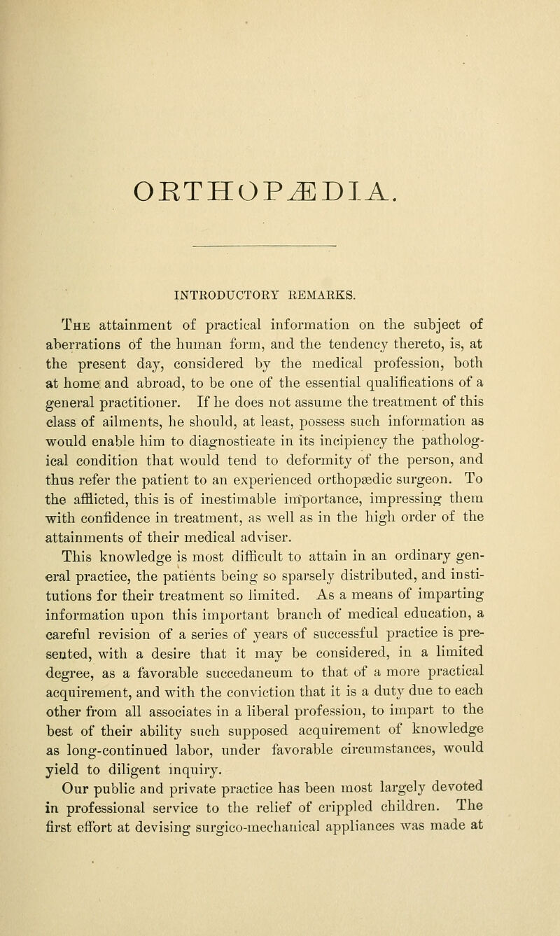 ORTHOPiEDlA. INTRODUCTORY REMARKS. The attainment of practical information on the subject of aberrations of the human form, and the tendency thereto, is, at the present day, considered by the medical profession, both at home and abroad, to be one of the essential qualifications of a general practitioner. If he does not assume the treatment of this class of ailments, he should, at least, possess such information as would enable him to diagnosticate in its incipiency the patholog- ical condition that would tend to deformity of the person, and thus refer the patient to an experienced orthopaedic surgeon. To the aflELicted, this is of inestimable importance, impressing them with confidence in treatment, as well as in the high order of the attainments of their medical adviser. This knowledge is most difficult to attain in an ordinary gen- eral practice, the patients being so sparsely distributed, and insti- tutions for their treatment so limited. As a means of imparting information upon this important branch of medical education, a careful revision of a series of years of successful practice is pre- sented, with a desire that it may be considered, in a limited degree, as a favorable succedaneum to that of a more practical acquirement, and with the conviction that it is a duty due to each other from all associates in a liberal profession, to impart to the best of their ability snch supposed acquirement of knowledge as long-continued labor, under favorable circumstances, would yield to diligent inquiry. Our public and private practice has been most largely devoted in professional service to the relief of crippled children. The first effort at devising surgico-mechanical appliances was made at