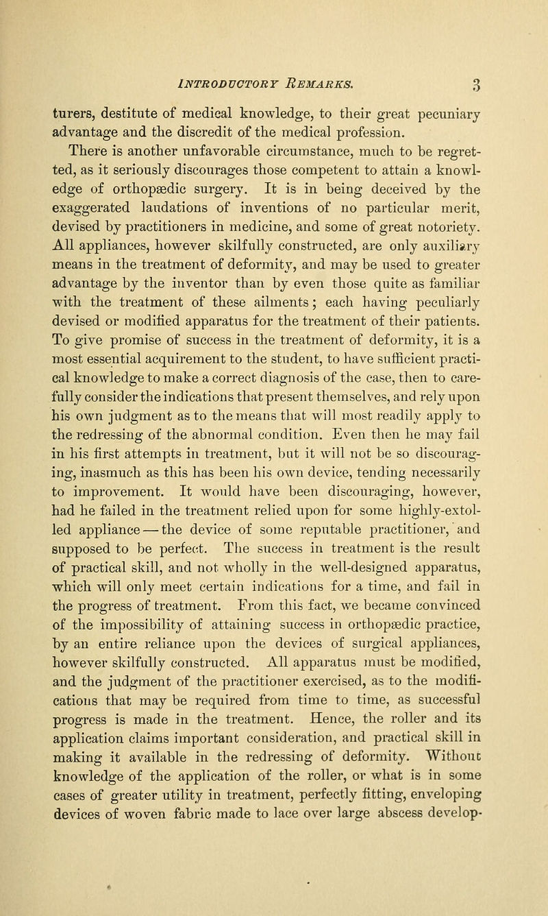 turers, destitute of medical knowledge, to their great pecuniary advantage and the discredit of the medical profession. There is another unfavorable circumstance, much to be regret- ted, as it seriously discourages those competent to attain a knowl- edge of orthopaedic surgery. It is in being deceived by the exaggerated laudations of inventions of no particular merit, devised by practitioners in medicine, and some of great notoriety. All appliances, however skilfully constructed, are only auxiliary means in the treatment of deformity, and may be used to greater advantage by the inventor than by even those quite as familiar with the treatment of these ailments; each having peculiarly devised or modified apparatus for the treatment of their patients. To give promise of success in the treatment of deformity, it is a most essential acquirement to the student, to have sufficient practi- cal knowledge to make a correct diagnosis of the case, then to care- fully consider the indications that present themselves, and rely upon his own judgment as to the means that will most readily apply to the redressing of the abnormal condition. Even then he may fail in his first attempts in treatment, but it will not be so discourag- ing, inasmuch as this has been his own device, tending necessarily to improvement. It would have been discouraging, however, had he failed in the treatment relied upon for some highly-extol- led appliance — the device of some reputable practitioner, and supposed to be perfect. The success in treatment is the result of practical skill, and not wholly in the well-designed apparatus, which will only meet certain indications for a time, and fail in the progress of treatment. From this fact, we became convinced of the impossibility of attaining success in orthopsedic practice, by an entire reliance upon the devices of surgical appliances, however skilfully constructed. All apparatus must be modified, and the judgment of the practitioner exercised, as to the modifi- cations that may be required from time to time, as successful progress is made in the treatment. Hence, the roller and its application claims important consideration, and practical skill in making it available in the redressing of deformity. Withouc knowledge of the application of the roller, or what is in some cases of greater utility in treatment, perfectly fitting, enveloping devices of woven fabric made to lace over large abscess develop-
