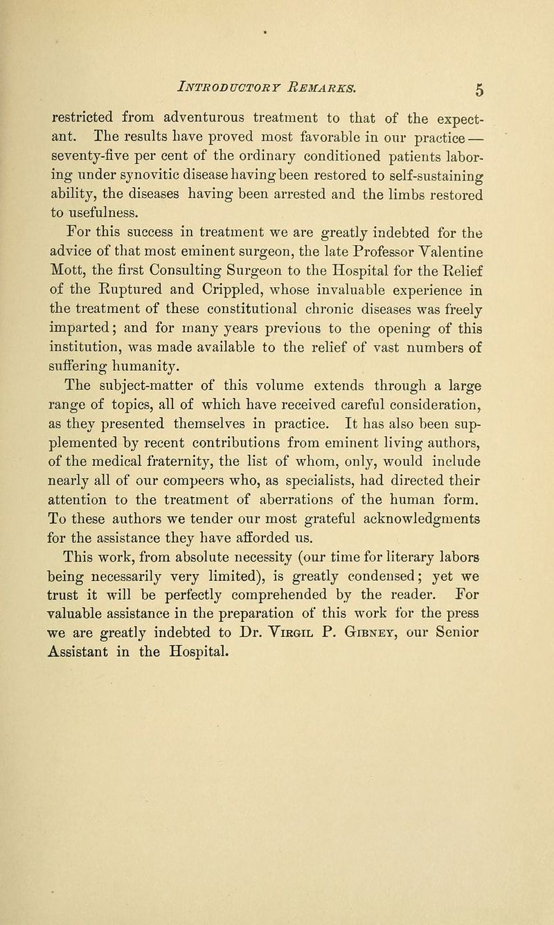 restricted from adventurous treatment to that of the expect- ant. The results have proved most favorable in our practice — seventy-five per cent of the ordinary conditioned patients labor- ing under synovitic disease having been restored to self-sustaining ability, the diseases having been arrested and the limbs restored to usefulness. For this success in treatment we are greatly indebted for the advice of that most eminent surgeon, the late Professor Yalentine Mott, the first Consulting Surgeon to the Hospital for the Eelief of the Ruptured and Crippled, whose invaluable experience in the treatment of these constitutional chronic diseases was freely imparted; and for many years previous to the opening of this institution, was made available to the relief of vast numbers of suffering humanity. The subject-matter of this volume extends through a large range of topics, all of which have received careful consideration, as they presented themselves in practice. It has also been sup- plemented by recent contributions from eminent living authors, of the medical fraternity, the list of whom, only, would include nearly all of our compeers who, as specialists, had directed their attention to the treatment of aberrations of the human form. To these authors we tender our most grateful acknowledgments for the assistance they have afforded us. This work, from absolute necessity (our time for literary labors being necessarily very limited), is greatly condensed; yet we trust it will be perfectly comprehended by the reader. For valuable assistance in the preparation of this work for the press we are greatly indebted to Dr. Yirgil P. Gibney, our Senior Assistant in the Hospital.