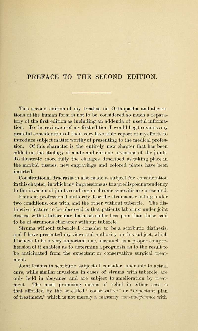 PREFACE TO THE SECOND EDITION. This second edition of my treatise on Orthopsedia and aberra- tions of the human form is not to be considered so much a repara- tory of the first edition as including an addenda of useful informa- tion. To the reviewers of my first edition I would beg to express my grateful consideration of their very favorable report of my efforts to introduce subject matter worthy of presenting to the medical profes- sion. Of this character is the entirelj^ new chapter that has been added on the etiology of acute and chronic invasions of the joints. To illustrate more fully the changes described as taking place in the morbid tissues, new engravings and colored plates have been inserted. Constitutional dyscrasia is also made a subject for consideration in this chapter, in which my impressions as to a predisposing tendency to the invasion of joints resulting in chronic synovitis are presented. Eminent professional authority describe struma as existing under two conditions, one with, and the other without tubercle. The dis- tinctive feature to be observed is that patients laboring under joint disease with a tubercular diathesis suffer less pain than those said to be of strumous character without tubercle. Struma without tubercle I consider to be a scorbutic diathesis, and I have presented my views and authority on this subject, which I believe to be a very important one, inasmuch as a proper compre- hension of it enables us to determine a prognosis, as to the result to be anticipated from the expectant or conservative surgical treat- ment. Joint lesions in scorbutic subjects I consider amenable to actual cure, while similar invasions in cases of struma with tubercle, are only held in abeyance and are subject to amelioration by treat- ment. The most promising means of relief in either case is that afforded by the so-called  conservative  or  expectant plan of treatment, which is not merely a masterly non-interference with