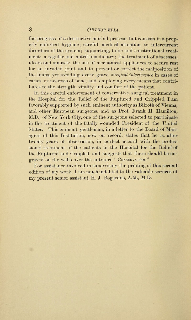 the progress of a destructive morbid jDrocess, but consists in a prop- erly enforced hygiene; careful medical attention to intercurrent disorders of the system; supporting, tonic and constitutional treat- ment; a regular and nutritious dietary; the treatment of abscesses, ulcers and sinuses; the use of mechanical aj)pliances to secure rest for an invaded joint, and to prevent or correct the malposition of the limbs, yet avoiding every grave surgical interference in cases of caries cJr necrosis of bone, and employing every means that contri- butes to the strength, vitality and comfort of the patient. In this careful enforcement of conservative surgical treatment in the Hospital for the Relief of the Ruj)tured and Crippled, I am favorably supported by such eminent authority as Bilroth of Vienna, and other European surgeons, and as Prof. Frank H. Hamilton, M.D., of New York City, one of the surgeons selected to participate in the treatment of the fatally wounded President of the United States. This eminent gentleman, m a letter to the Board of Man- agers of this Institution, now on record, states that he is, after twenty years of observation, in perfect accord with the profes- sional treatment of the patients in the Hospital for the Relief of the Euptured and Crippled, and suggests that there should be en- graved on the walls over the entrance  Conservatism. For assistance involved in supervising the printing of this second edition of my work, I am much indebted to the valuable services of my present senior assistant, H. J. Bogardus, A.M., M.D.
