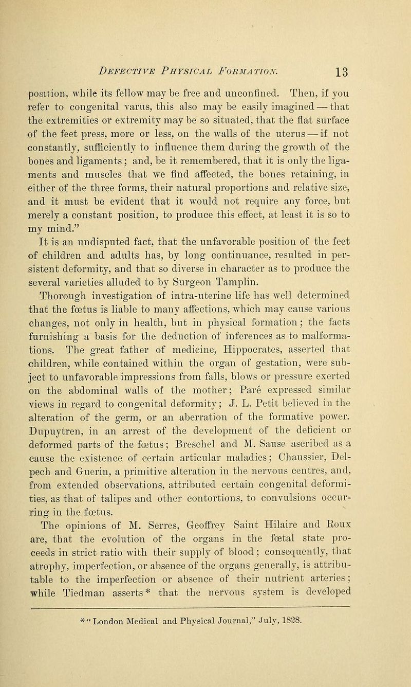 poLSition, while its fellow maybe free and unconfined. Then, if you refer to congenital varns, this also may be easily imagined — that the extremities or extremity may be so situated, that the flat surface of the feet press, more or less, on the walls of the uterus — if not constantly, sufficiently to influence them during the growth of the bones and ligaments; and, be it remembered, that it is only the liga- ments and muscles that we find affected, the bones retaining, in either of the three forms, their natural proportions and relative size, and it must be evident that it would not require any force, but merely a constant position, to produce this effect, at least it is so to my mind. It is an undisputed fact, that the unfavorable position of the feet of children and adults has, by long continuance, resulted in per- sistent deformity, and that so diverse in character as to produce the several varieties alluded to by Surgeon Tamplin. Thorough investigation of intra-uterine life has well determined that the foetus is liable to many affections, which may cause various changes, not only in health, but in physical formation; the facts furnishing a basis for the deduction of inferences as to malforma- tions. The great father of medicine, Hippocrates, asserted that children, while contained within the organ of gestation, were sub- ject to unfavorable impressions from falls, blow^s or pressure exerted on the abdominal walls of the mother; Pare expressed similar views in regard to congenital deformity; J. L. Petit believed in the alteration of the germ, or an aberration of the formative power. Dupuytren, in an arrest of the development of the deficient or deformed parts of the foetus; Breschel and M. Sause ascribed as a cause the existence of certain articular maladies; Chaussier, Del- pech and Guerin, a primitive alteration in the nervous centres, and, from extended observations, attributed certain congenital deformi- ties, as that of talipes and other contortions, to convulsions occur- ring in the foetus. The opinions of M. Serres, Geoffrey Saint Hilaire and Koux are, that the evolution of the organs in the foetal state pro- ceeds in strict ratio with their supply of blood; consequently, that atrophy, imperfection, or absence of the organs generally, is attribu- table to the imperfection or absence of their nutrient arteries; while Tiedman asserts* that the nervous system is developed * London Medical and Physical Journal, July, 1828.