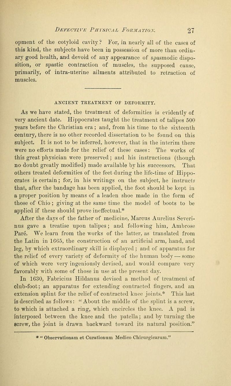 opment of the cotyloid cavity ? For, in nearly all of the cases of this kind, the subjects have been in possession of more than ordin- ary good health, and devoid of any appearance of spasmodic dispo- sition, or spastic contraction of muscles, the supposed cause, primarily, of intra-uterine ailments attributed to retraction of muscles. ANCIENT TREATMENT OF DEFORMITY. As we have stated, the treatment of deformities is evidently of very ancient date. Hippocrates taught the treatment of talipes 500 years before the Christian era ; and, from his time to the sixteenth century, there is no other recorded dissertation to be found on this subject. It is not to be inferred, however, that in the interim there were no efforts made for the relief of these cases: The works of this great physician were preserved; and his instructions (though no doubt greatly modified) made available by his successors. That others treated deformities of the feet during the life-time of Hippo- crates is certain; for, in his writings on the subject, he instructs that, after the bandage has been applied, the foot should be kept in a proper position by means of a leaden shoe made in the form of those of Ohio; giving at the same time the model of boots to be applied if these should prove ineffectual.* After the days of the father of medicine, Marcus Aurelius Severi- nus gave a treatise upon talipes; and following him, Ambrose Pare. We learn from the works of the latter, as translated from the Latin in 1665, the construction of an artificial arm, hand, and leg, by which extraordinary skill is displayed; and of apparatus for the relief of every variety of deformity of the human body— some of which were very ingeniously devised, and would compare very favorably with some of those in use at the present day. In 1630, Fabricius Hildanus devised a method of treatment of club-foot; an apparatus for extending contracted fingers, and an extension splint for the relief of contracted knee joints.* This last is described as follows:  About the middle of the splint is a screw, to which is attached a ring, which encircles the knee. A pad is interposed between the knee and the patella; and by turning the screw, the joint is drawn backward toward its natural position. *  Observationam et Curationum Medico Chirurgicarum.