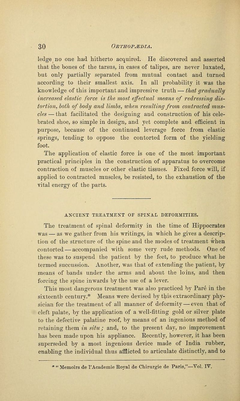 ledge no one had hitherto acquired. He discovered and asserted that the bones of the tarsus, in cases of talipes, are never luxated, but only partially separated from mutual contact and turned according to their smallest axis. In all probability it was the knowledge of this important and impressive truth — that gradually increased elastic force is the most effectual meajis of redressing dis- tortion, hoth of body and limbs, when resulting from contracted mus- cles — that facilitated the designing and construction of his cele- brated shoe, so simple in design, and yet complete and efficient in purpose, because of the continued leverage force from elastic springs, tending to oppose the contorted form of the yielding foot. The application of elastic force is one of the most important practical principles in the construction of apparatus to overcome contraction of muscles or other elastic tissues. Fixed force will, if applied to contracted muscles, be resisted, to the exhaustion of the vital energy of the parts. AlfrCIElfT TEEATMEXT OF SPIXAL DEFOEMITIES. The treatment of spinal deformity in the time of Hippocrates was — as we gather from his writings, in which he gives a descrip- tion of the structure of the spine and the modes of treatment when contorted — accompanied with some very rude methods. One of these was to suspend the patient by the feet, to produce what he termed succussion. Another, was that of extending the patient, by means of bands under the arms and about the loins, and then forcing the spine inwards by the use of a lever. This most dangerous treatment was also practiced by Pare in the sixteenth century.* Means were devised by tl^is extraordinary phy- sician for the treatment of all manner of deformity — even that of cleft palate, by the application of a well-fitting gold or silver plate to the defective palatine roof, by means of an ingenious method of retaining them n?-s/?'w; and, to the present day, no improvement has been made upon his appliance. Recently, however, it has been superseded by a most ingenious device made of India rubber, enabling the individual thus afflicted to articulate distinctly, and to *  Memoirs de I'Academie Roval de Chirurgie de Paris,—Vol. IV.