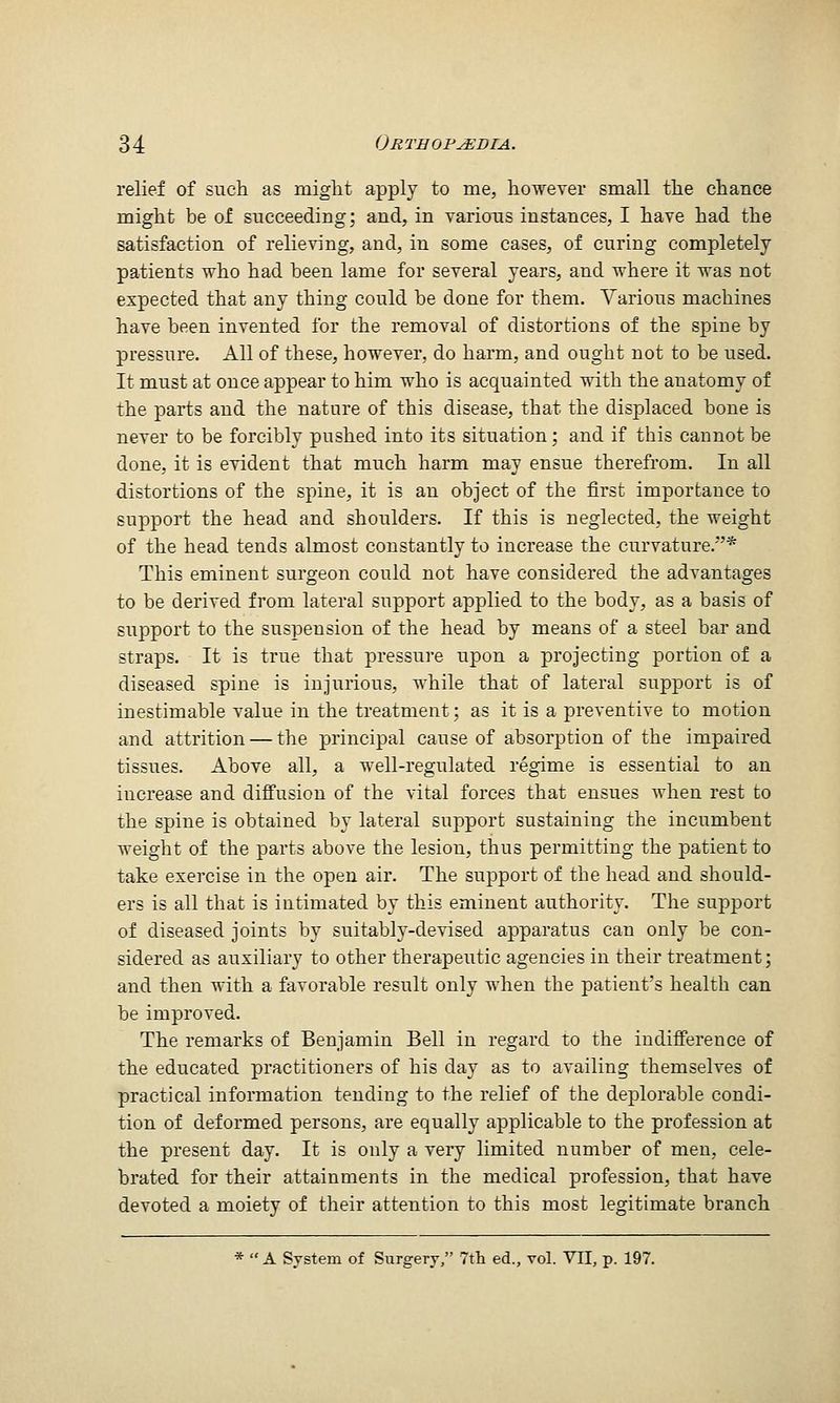 relief of such as might apply to me, however small the chance might be of succeeding; and, in various instances, I have had the satisfaction of relieving, and, in some cases, of curing completely patients who had been lame for several years, and where it was not expected that any thing could be done for them. Various machines have been invented for the removal of distortions of the spine by pressure. All of these, however, do harm, and ought not to be used. It must at once appear to him who is acquainted with the anatomy of the parts and the nature of this disease, that the displaced bone is never to be forcibly pushed into its situation; and if this cannot be done, it is evident that much harm may ensue therefrom. In all distortions of the spine, it is an object of the first importance to support the head and shoulders. If this is neglected, the weight of the head tends almost constantly to increase the curvature.* This eminent surgeon could not have considered the advantages to be derived from lateral support applied to the body, as a basis of support to the suspension of the head by means of a steel bar and straps. It is true that pressure upon a projecting portion of a diseased spine is injurious, while that of lateral support is of inestimable value in the treatment; as it is a preventive to motion and attrition — the principal cause of absorption of the impaired tissues. Above all, a well-regulated regime is essential to an increase and diflfusion of the vital forces that ensues when rest to the spine is obtained by lateral support sustaining the incumbent weight of the parts above the lesion, thus permitting the patient to take exercise in the open air. The support of the head and should- ers is all that is intimated by this eminent authority. The support of diseased joints by suitably-devised apparatus can only be con- sidered as auxiliary to other therapeutic agencies in their treatment; and then with a favorable result only when the patient's health can be improved. The remarks of Benjamin Bell in regard to the indifference of the educated practitioners of his day as to availing themselves of practical information tending to the relief of the deplorable condi- tion of deformed persons, are equally applicable to the profession at the present day. It is only a very limited number of men, cele- brated for their attainments in the medical profession, that have devoted a moiety of their attention to this most legitimate branch * A System of Surgery, 7th ed., vol. VII, p. 197.