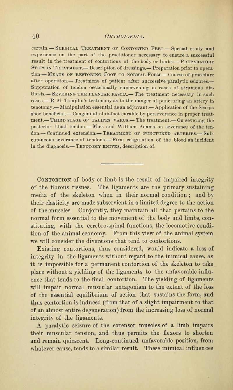 certain.— Suegical TKEATiiEST OF Contorted Feet.— Special study and experience on the part of the practitioner necessary to ensure a successful result in the treatment of contortions of the body or limbs.— Preparatory Steps in Treatment.— Description of dressings.— Preparation prior to opera- tion— Means of restoring Foot to normal Form:.— Course of procedure after operation.— Treatment of patient after successive paralytic seizures.— Suppuration of tendon occasionally supervening in cases of strumous dia- thesis.— Severing the plantar fascia.— The treatment necessary in such cases.— R. M. Tamplin's testimony as to the danger of puncturing an artery in' tenotomy.— Manipulation essential as an adjuvant.— Application of the Scarpa shoe beneficial.— Congenital club-foot curable by perseverance in proper treat- ment.— Third stage of TAiiiPES varus.— The treatment.— On severing the posterior tibial tendon.— Mies and William Adams on severance of the ten- don.— Continued extension.— Treatment of punctured arteries.— Sub- cutaneous severance of tendons.— Firm coagulation of the blood an incident in the diagnosis.— Tenotomy knives, description of. CoxTOETiox of body or limb is the result of impaired integrity of the fibrous tissues. The ligaments are the primary sustaining media of the skeleton when in their normal condition; and by their elasticity are made subservient in a limited degree to the action of the muscles. Conjointly, they maintain all that pertains to the normal form essential to the movement of the body and limbs, con- stituting, with the cerebro-spinal functions, the locomotive condi- tion of the animal economy. From this view of the animal system we will consider the diversions that tend to contortions. Existing contortions, thus considered, would indicate a loss of integrity in the ligaments without regard to the inimical cause, as it is impossible for a permanent contortion of the skeleton to take place without a yielding of the ligaments to the unfavorable influ- ence that tends to the final contortion. The yielding of ligaments will impair normal muscular antagonism to the extent of the loss of the essential equilibrium of action that sustains the form, and thus contortion is induced (from that of a slight impairment to that of an almost entire degeneration) from the increasing loss of normal integrity of the ligaments. A paralytic seizure of the extensor muscles of a limb impairs their muscular tension, and thus permits the flexors to shorten and remain quiescent. Long-continued unfavorable position, from whatever cause, tends to a similar result. These inimical influences