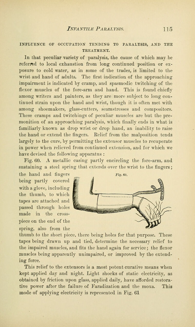 INFLUENCE OF OCCUPATION TENDING TO PARALYSIS, AND THE TREATMENT. In that peculiar yariety of paralysis, the cause of which may be referi^d to local exhaustion from long continued position or ex- posure to cold water, as in some of the trades, is limited to the wrist and hand of adults. The first indication of the approaching impairment is indicated by cramp, and spasmodic twitching of the flexor muscles of the fore-arm and hand. This is found chiefly among writers and painters, as they are more subject to long con- tinued strain upon the hand and wrist, though it is often met with among shoemakers, glass-cutters, seamstresses and compositors. These cramps and twitchings of peculiar muscles are but the pre- monition of an approaching paralysis, which finally ends in what is familiarly known as drop wrist or drop hand, an inability to raise the hand or extend the fingers. Eelief from the malposition tends largely to the cure, by permitting the extensor muscles to recuperate in power when relieved from continued extension, and for whi<3h we haA'e devised the following apparatus : Fig. 60. A metallic casing partly encircling the fore-arm, and sustaining a steel spring that extends over the wrist to the fingers; the hand and fingers Fig. 6o. being partly covered Mm % with a glove, including M ■ ^ ^,^ the thumb, to which R ^^ ■' ^^^^^^^^xMiJ*'---'^m tapes are attached and t^ / I /y^^\ { i / passed through holes ^WfciMiiii I < ,T't^^^r S-v-Cxl/''''^ made in the cross- -«Hai^ ^^^XniTYV^ piece on the end of the ^^^^lldy spring, also from the «€^^ thumb to the short piece, there being holes for that purpose. These tapes being drawn up and tied, determine the necessary relief to the impaired muscles, and fits the hand again for service; the flexor muscles being apparently unimpaired, or improved by the extend- ing force. This relief to the extensors is a most potent curative means when kept applied day and night. Light shocks of static electricity, as obtained by friction upon glass, applied daily, have afforded restora- tive power after the failure of Faradization and the moxa. This mode of applying electricity is represented in Fig. 61