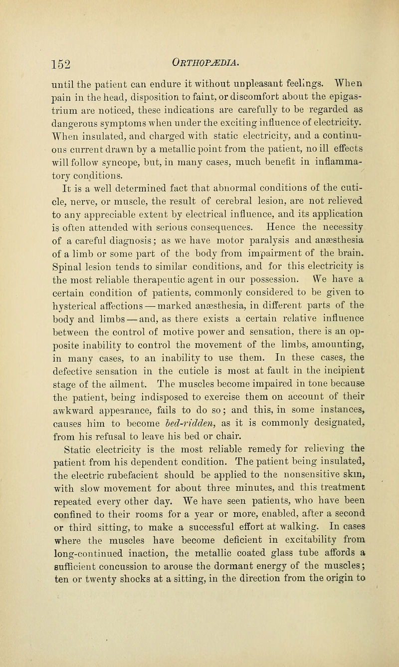 until the patient can endure it without unpleasant feelings. When pain in the head, disposition to faint, or discomfort about the epigas- trium are noticed, these indications are carefully to be regarded as dangerous symptoms when under the exciting influence of electricity. When insulated, and charged with static electricity, and a continu- ous current drawn by a metallic point from the patient, no ill effects will follow syncope, but, in many cases, much benefit in inflamma- tory conditions. It is a well determined fact that abnormal conditions of the cuti- cle, nerve, or muscle, the result of cerebral lesion, are not relieved to any appreciable extent by electrical influence, and its application is often attended with serious consequences. Hence the necessity of a careful diagnosis; as we have motor paralysis and anaesthesia of a limb or some part of the body from impairment of the brain. Spinal lesion tends to similar conditions, and for this electricity is the most reliable therapeutic agent in our possession. We have a certain condition of patients, commonly considered to be given to hysterical affections — marked ansesthesia, in different parts of the body and limbs — and, as there exists a certain relative influence between the control of motive power and sensation, there is an op- posite inability to control the movement of the limbs, amounting, in many cases, to an inability to use them. In these cases, the defective sensation in the cuticle is most at fault in the incipient stage of the ailment. The muscles become impaired in tone because the patient, being indisposed to exercise them on account of their awkward appearance, fails to do so; and this, in some instances, causes him to become led-ridden, as it is commonly designated, from his refusal to leave his bed or chair. Static electricity is the most reliable remedy for relieving the patient from his dependent condition. The patient being insulated, the electric rubefacient should be applied to the uonsensitive skm, with slow movement for about three minutes, and this treatment repeated every other day. We have seen patients, who have been confined to their rooms for a year or more, enabled, after a second or third sitting, to make a successful effort at walking. In cases where the muscles have become deficient in excitability from long-continued inaction, the metallic coated glass tube affords a sufficient concussion to arouse the dormant energy of the muscles; ten or twenty shocks at a sitting, in the direction from the origin to