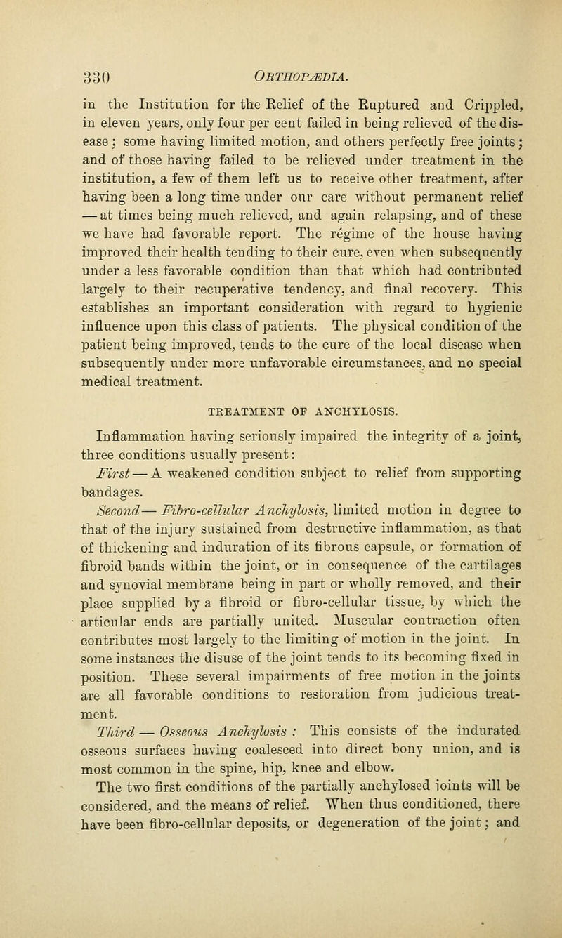 in the Institution for the Eelief of the Ruptured and Crii)pled, in eleven years, only four per cent failed in being relieved of the dis- ease ; some having limited motion, and others perfectly free joints; and of those having failed to be relieved under treatment in the institution, a few of them left us to receive other treatment, after having been a long time under our care Avithout permanent relief — at times being much relieved, and again relapsing, and of these we have had favorable report. The regime of the house having improved their health tending to their cure, even when subsequently under a less favorable condition than that which had contributed largely to their recuperative tendency, and final recovery. This establishes an important consideration with regard to hygienic influence upon this class of patients. The physical condition of the patient being improved, tends to the cure of the local disease when subsequently under more unfavorable circumstances, and no special medical treatment. TKEATMENT OF A]SrGHTLOSIS. Inflammation having seriously impaired the integrity of a joint, three conditions usually present: First — A weakened condition subject to relief from supporting bandages. Second— Fihro-celhdar AncJiylosis, limited motion in degree to that of the injury sustained from destructive inflammation, as that of thickening and induration of its fibrous capsule, or formation of fibroid bands within the joint, or in consequence of the cartilages and synovial membrane being in part or wholly removed, and their place supplied by a fibroid or fibro-cellular tissue, by which the articular ends are partially united. Muscular contraction often contributes most largely to the limiting of motion in the joint. In some instances the disuse of the joint tends to its becoming fixed in position. These several impairments of free motion in the joints are all favorable conditions to restoration from judicious treat- ment. TJiij-d — Osseous Anchylosis : This consists of the indurated osseous surfaces having coalesced into direct bony union, and is most common in the spine, hip, knee and elbow. The two first conditions of the partially anchylosed ioints will be considered, and the means of relief. When thus conditioned, there have been fibro-cellular deposits, or degeneration of the joint; and