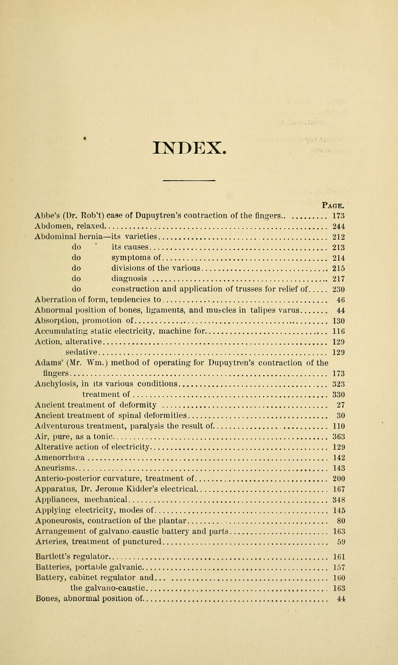 INDEX. Page. Abbe's (Dr. Rob't) case of Dupuytren's contraction of the fingers 173 Abdomen, relaxed 244 Abdominal hernia—its varieties 212 do ' its causes 213 do symptoms of 214 do divisions of the various 215 do diagnosis 217 do construction and application of trusses for relief of 230 Aberration of form, tendencies to 46 Abnormal position of bones, ligaments, and mutcles in talipes varus 44 Absorption, promotion of 130 Accumulating, static electricity, machine for 116 Action, alterative 129 sedative 129 Adams' (Mr. Wm.) method of operating for Dupuytren's contraction of the fingers 173 Anchylosis, in its various conditions 323 treatment of 330 Ancient treatment of deformity 27 Ancient treatment of spinal deformities 30 Adventurous treatment, paralysis the result of. , 110 Air, pure, as a tonic 363 Alterative action of electricity 129 Amenorrhoea 142 Aneurisms 143 Anterio-posterior curvature, treatment of 200 Apparatus, Dr. Jerome Kidder's electrical 167 Appliances, mechanical 348 Applying electricity, modes of 145 Aponeurosis, contraction of the plantar 80 Arrangement of galvano-caustic battery and parts 163 Arteries, treatment of punctured 59 Bartlett's regulator 161 Batteries, portable galvanic 157 Battery, cabinet regulator and 160 the galvano-caustic 163 Bones, abnormal position of 44