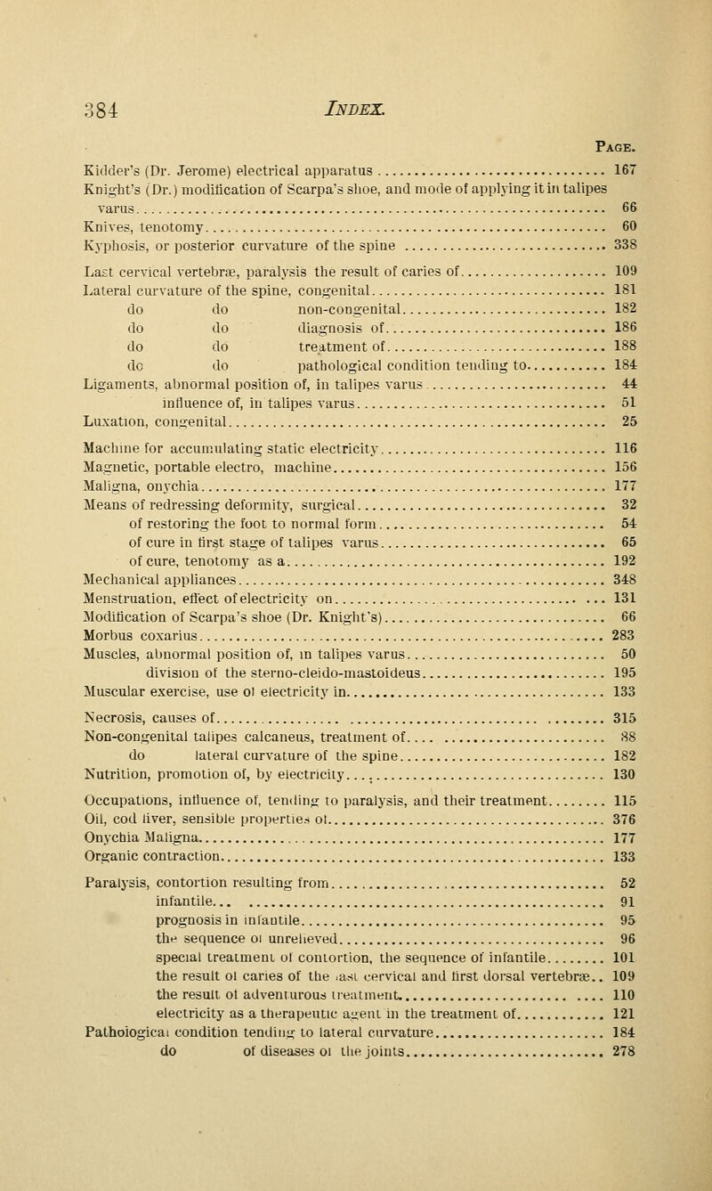 Page. Kidder's (Dr. Jerome) electrical apparatus 167 Knight's (Dr.) moditication of Scarpa's shoe, and mode of applying it in talipes varus 66 Knives, tenotomy 60 Kyphosis, or posterior curvature of the spine 338 Last cervical vertebrae, paralysis the result of caries of 109 Lateral curvature of the spine, congenital 181 do do non-congenital 182 do do diagnosis of 186 do do treatment of 188 do do pathological condition tending to 184 Ligaments, abnormal position of, in talipes varus 44 influence of, in talipes varus 51 Luxation, congenital 25 Machine for accumulating static electricity 116 Magnetic, portable electro, machine 156 Maligna, onychia 177 Means of redressing deformity, surgical 32 of restoring the foot to normal form 54 of cure in first stage of talipes varus 65 of cure, tenotomy as a 192 Mechanical appliances 348 Menstruation, eflect of electricity on 131 Moditication of Scarpa's shoe (Dr. Knight's) 66 Morbus coxarius 283 Muscles, abnormal position of, m talipes varus 50 division of the sterno-cleido-mastoideus 195 Muscular exercise, use oi electricity in 133 Necrosis, causes of 315 Non-congenital talipes calcaneus, treatment of 88 do lateral curvature of ihe spine 182 Nutrition, promotion of, by electricity. 130 Occupations, influence of, tending to paralysis, and their treatment 115 Oil, cod liver, sensible properties ot 376 Onychia Maligna 177 Organic contraction 133 Paralysis, contortion resulting from 52 infantile 91 prognosis in infantile 95 the sequence oi unrelieved 96 special treaimeni of contortion, the sequence of infantile 101 the result ol caries of the lasi cervical and first dorsal vertebrae.. 109 the result ol adventurous treatment. 110 electricity as a therapeutic a^ent ui the treatment of 121 Pathological condition tending to lateral curvature 184 do of diseases 01 the joints 278