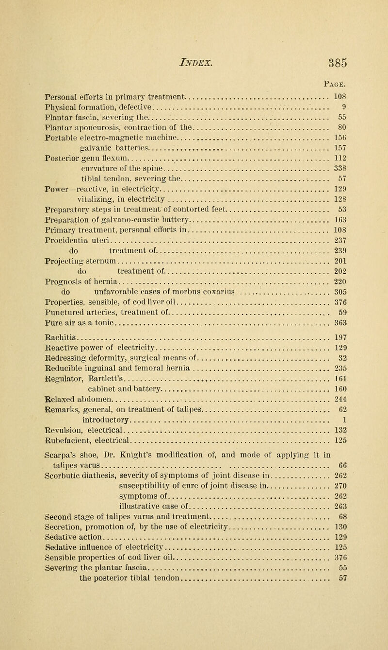 Page. Personal efforts in primary treatment 108 Plij'sical formation, defective 9 Plantar fascia, severing the 55 Plantar aponeurosis, contraction of the 80 Portable electro-magnetic machine 156 galvanic batteries 157 Posterior genu flexum 112 curvature of the spine 338 tibial tendon, severing the 57 Power—reactive, in electricity 129 vitalizing, in electricity 128 Preparatory steps in treatment of contorted feet 53 Preparation of galvano-caustic battery 163 Primary treatment, personal efforts in 108 Procidentia uteri 237 do treatment of 239 Projecting sternum 201 do treatment of 202 Prognosis of hernia 220 do unfavorable cases of morbus coxarius 305 Properties, sensible, of cod liver oil 376 Punctured arteries, treatment of 59 Pure air as a tonic 363 Eachitis 197 Eeactive power of electricity 129 Redressing deformity, surgical means of 32 Reducible inguinal and femoral hernia 235 Regulator, Bartlett's 161 cabinet and battery 160 Kelaxed abdomen , 244 Remarks, general, on treatment of talipes 62 introductory 1 Revulsion, electrical 132 Rubefacient, electrical 125 Scarpa's shoe, Dr. Knight's modification of, and mode of applying it in talipes varus 66 Scorbutic diathesis, severity of symptoms of joint disease in 262 susceptibility of cure of joint disease in 270 symptoms of , 262 illustrative case of 263 Second stage of talipes varus and treatment 68 Secretion, promotion of, by the use of electricity 130 Sedative action 129 Sedative intluence of electricity 125 Sensible properties of cod liver oil 376 Severing the plantar fascia 65 the posterior tibial tendon 57