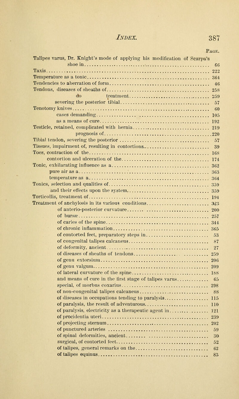 Page. Talipes varus, Dr. Knight's mode of applying his modification of Scarpa's shoe in 66 Taxis 222 Temperature as a tonic 364 Tendencies to aberration of form 46 Tendons, diseases of sheaths of 258 do treatment 259 severing the posterior tibial 57 Tenotom J' knives 60 cases demanding 105 as a means of cure 192 Testicle, retained, complicated with hernia 219 prognosis of 220 Tibial tendon, severing the posterior 57 Tissues, impairment of, resulting in contortions 39 Toes, contraction of the 168 contortion and ulceration of the 174 Tonic, exhilarating influence as a 362 pure air as a 363 temperature as a 364 Tonics, selection and qualities of 359 and their effects upon the system 359 Torticollis, treatment of 194 Treatment of anchylosis in its various conditions M'A of anterio-posterior curvature 200 of bursse 257 of caries of the spine 344 of chronic inflammation 365 of contorted feet, preparatory steps in 53 of congenital talipes calcaneus 87 of deformity, ancient , 27 of diseases of sheaths of tendons 259 of genu extorsium 206 of genu valgum 209 of lateral curvature of the spine 188 and means of cure in the first stage of talipes varus 65 special, of morbus coxarius 298 of non-congenital talipes calcaneus 88 of diseases in occupations tending to paralysis 115 of paralysis, the result of adventurous 110 of paralysis, electricity as a therapeutic agent in 121 of procidentia uteri 239 of projecting sternum 202 of punctured arteries , 59 of spinal deformities, ancient 30 surgical, of contorted feet 52 of talipes, general remarks on the 62 of talipes equinus 8S