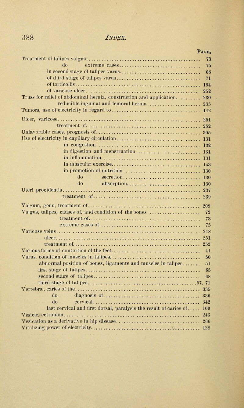 Page, Treatment of talipes valgus 73 do extreme cases 75 in second stage of talipes varus 68 of third stage of talipes varus... .. 71 of torticollis 194 of varicose ulcer 252 Truss for relief of abdominal hernia, constructioji and application. 230 reducible inguinal and femoral hernia 235 Tumors, use of electricity in regard to 142 Ulcer, varicose 251 treatment of. 252 Unfavorable cases, prognosis of 305 Use of electricity in capillary circulation 131 in congestion 132 in digestion and menstruation 131 in inflammation 131 in muscular exercise 1S3 in promotion of nutrition 130 do secretion 130 do absorption 130 Uteri procidentia 237 treatment of 239 Valgum, genu, treatment of , 209 Valgus, talipes, causes of, and condition of the bones 72 treatment of 73 extreme cases of 75 Varicose veins 248 ulcer 251 treatment of. 252 Various forms of contortion of the feet 41 Varus, condition of muscles in talipes 50 abnormal position of bones, ligaments and muscles in talipes 51 first stage of talipes 65 second stage of talipes 68 third stage of talipes , 57, 71 Vertebra, caries of the 335 do diagnosis of 336 do cervical 342 last cervical and first dorsal, paralysis the result of caries of 109 Vesica, ectropion 243 Vesication as a derivative in hip disease 266 Vitalizing power of electricity ' 128