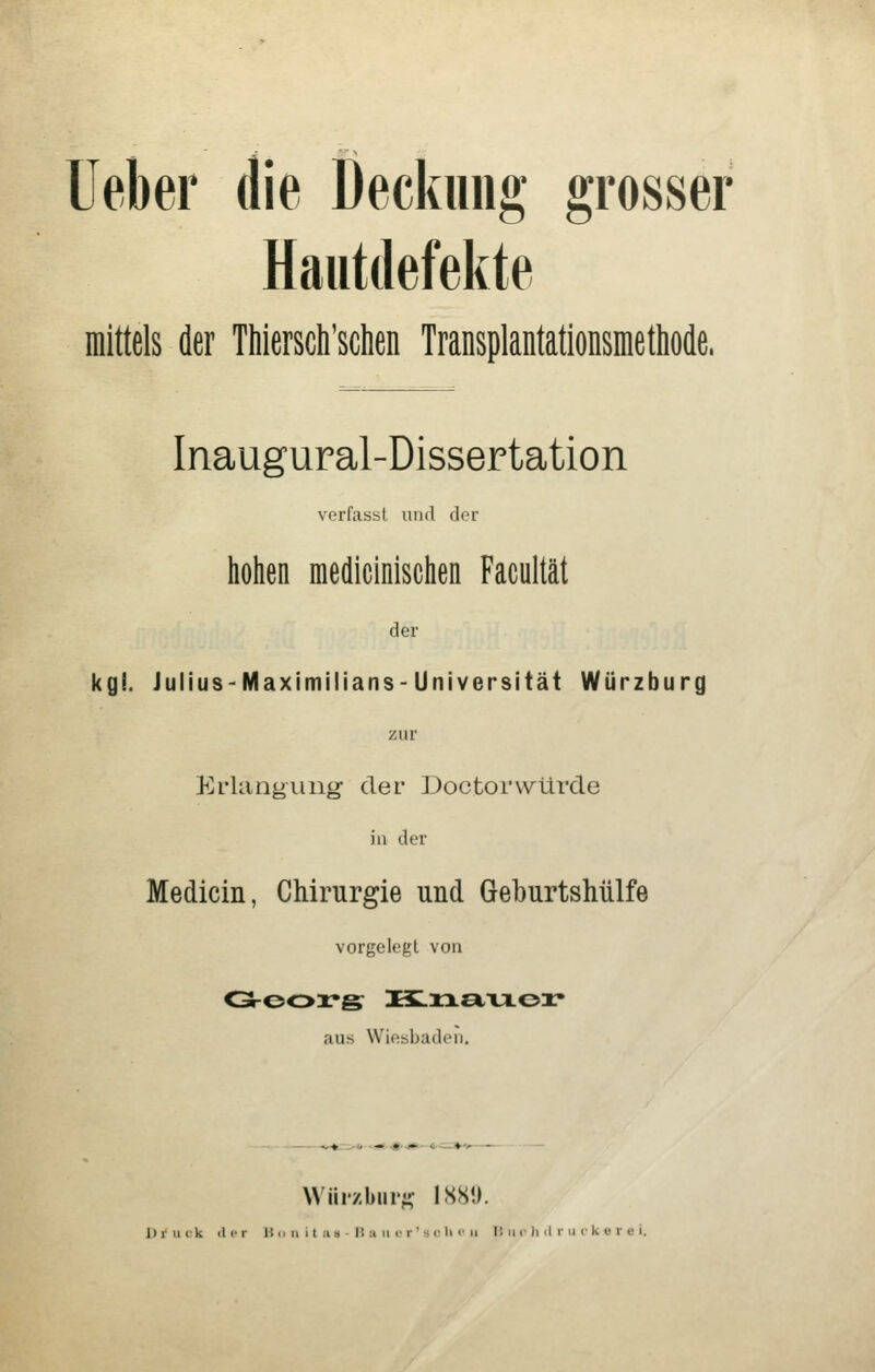 lieber die Deckiiiig grosser Hautdefekte mittels der Thiersch'schen Transplantationsmethode, Inaugural-Dissertation verfasst und der hohen medicinischen Facultät der kgl. JuliuS'Maximilians-Universität Würzburg zur Erlangung- der Doctorwürde iu der Medicin, Chirurgie und Geburtshülfe vorgelegt von aus Wiesbaden. Wüi'zbiir^- ISHO. 1) r u tk il er 15 o ii i t ii a - I! :i ii !• r ' s v li «' ii H u <• li il r n c k v r e i.