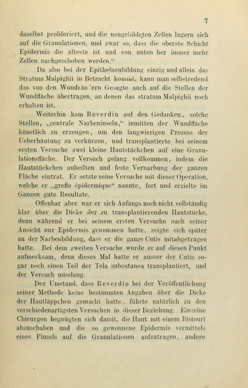 daselbst proliferiert, und die neugebildeten Zellen lagern sich auf die Granulationen, und zwar so, dass die oberste Schicht Epidermis die älteste ist und von unten her immer mehr Zellen nachgeschoben werden. Da also bei der Epithelneubildung einzig und allein das Stratum Malpighii in Betracht kommt, kann man selbstredend das von den Wundiän lern Gesagte auch auf die Stellen der Wundtläche übertragen, an denen das Stratum Malpighii noch erhalten ist. Weiterhin kam Reverdin auf den Gedanken, solche Stellen, „centrale Narbeninselu, inmitten der WundHäche künstlich zu erzeugen, um den langwierigen Prozess der üeberhäutung zu verkürzen, und transplantierte bei seinem ersten Versuche zwei kleine Hautstückchen auf eine Granu- lationsHäche. Der Versuch gelang vollkommen, indem die Hautstückchen anheilten und feste Vernarbung der ganzen Fläche eintrat. Er setzte seine Versuche mit dieser Operation, welche er „greöe epidermique nannte, fort und erzielte im Ganzen gute Resultate. Offenbar aber war er sich Anfangs noch nicht vollständig klar über die Dicke der zu transplantierenden Hautstücke, denn während er bei seinem ersten Versuche nach seiner Ansicht nur Epidermis genommen hatte, zeigte sich später an der Narbenbildimg, dass er die ganze Cutis mitabgetragen hatte. Bei dem zweiten \'ersuche wurde er auf diesen Punkt aufmerksam, denn dieses Mal hatte er ausser der Cutis so- gar noch einen Teil der Tela subcutanea transplantiert, und der Versuch misslang. Der Umstand, dass Reverdin bei der Veröffentlichung seiner Methode keine bestimmten Angaben über die Dicke der Hautläi)iJchon gemacht hatte, führte natürlich zu den verschiedenartigsten Versuchen in dieser Beziehung, liinxelne Chirurgen begnügten sich damit, die Haut mit einem Bistouri abzuschaben und die so gewonnene Epidermis vermittels eines Pinsels auf die Granulationen aufzutragen, andere