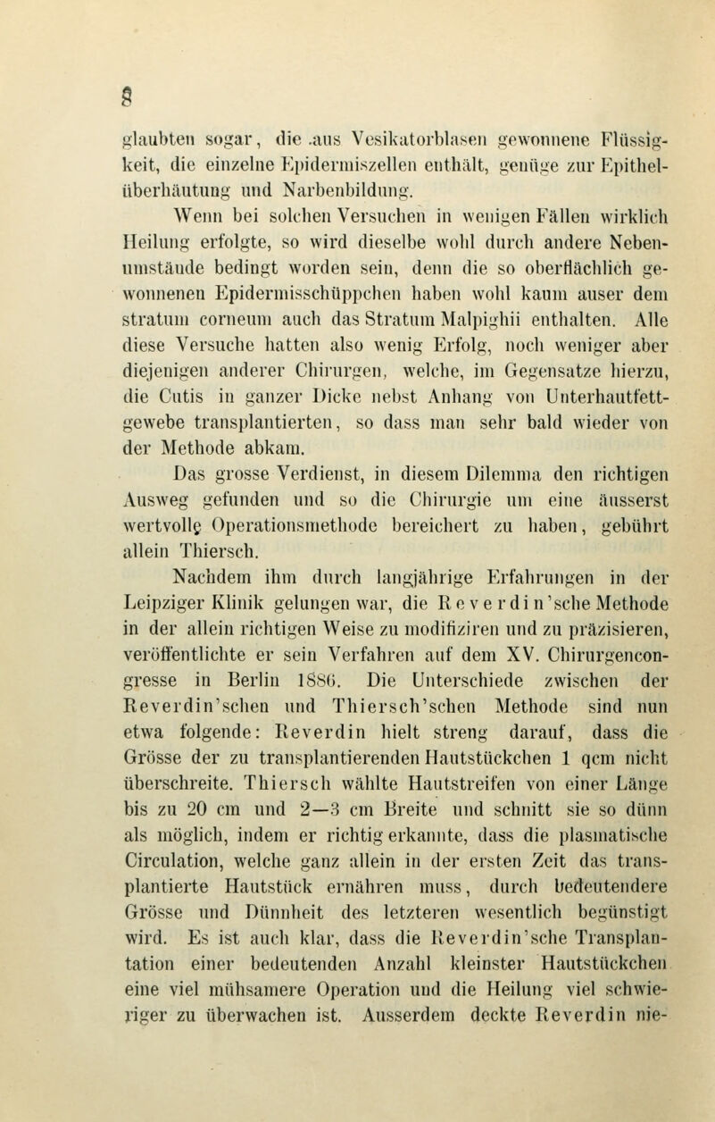 g glaubten sogar, die .aus Vesikatorblaseii gewonnene Flüssig- keit, die einzelne Pipidermiszellen enthält, genüge zur P4)ithel- überhäutung und Narbenbildung. Wenn bei solchen Versuchen in wenigen Fällen wirklich Heilung erfolgte, so wird dieselbe wohl durch andere Neben- umstäude bedingt worden sein, denn die so obertlächlich ge- w^oinienen Epidermisschüppchen haben wohl kaum auser dem Stratum corneum auch das Stratum Malpighii enthalten. Alle diese Versuche hatten also wenig Erfolg, noch weniger aber diejenigen anderer Chirurgen, welche, im Gegensatze hierzu, die Cutis in ganzer Dicke nebst Anhang von Unterhautfett- gewebe transplantierten, so dass man sehr bald wieder von der Methode abkam. Das grosse Verdienst, in diesem Dilemma den richtigen Ausweg gefunden und so die Chirurgie um eine äusserst wertvolle Operationsmethode bereichert zu haben, gebührt allein Thiersch. Nachdem ihm durch langjährige P'rfahrungen in der Leipziger KHnik gelungen war, die Re ve rdi n\sche Methode in der allein richtigen Weise zu modifiziren und zu präzisieren, veröffentlichte er sein Verfahren auf dem XV. Chirurgencon- gresse in Berlin 1S8G. Die Unterschiede zwischen der Reverdin'sehen und Thiersch'sehen Methode sind nun etwa folgende: Reverdin hielt streng darauf, dass die Grösse der zu transplantierenden Hautstückchen 1 qcm nicht überschreite. Thiersch wählte Hautstreifen von einer Länge bis zu 20 cm und 2—3 cm Breite und schnitt sie so dünn als möglich, indem er richtig erkaimte, dass die plasmatische Circulation, welche ganz allein in der ersten Zeit das trans- plantierte Hautstück ernähren muss, durch bedeutendere Grösse und Dünnheit des letzteren wesentlich begünstigt wird. Es ist auch klar, dass die Reveidin'sche Transplan- tation einer bedeutenden Anzahl kleinster Hautstückchen eine viel mühsamere Operation und die Heilung viel schwie- nger zu überwachen ist. Ausserdem deckte Reverdin nie-