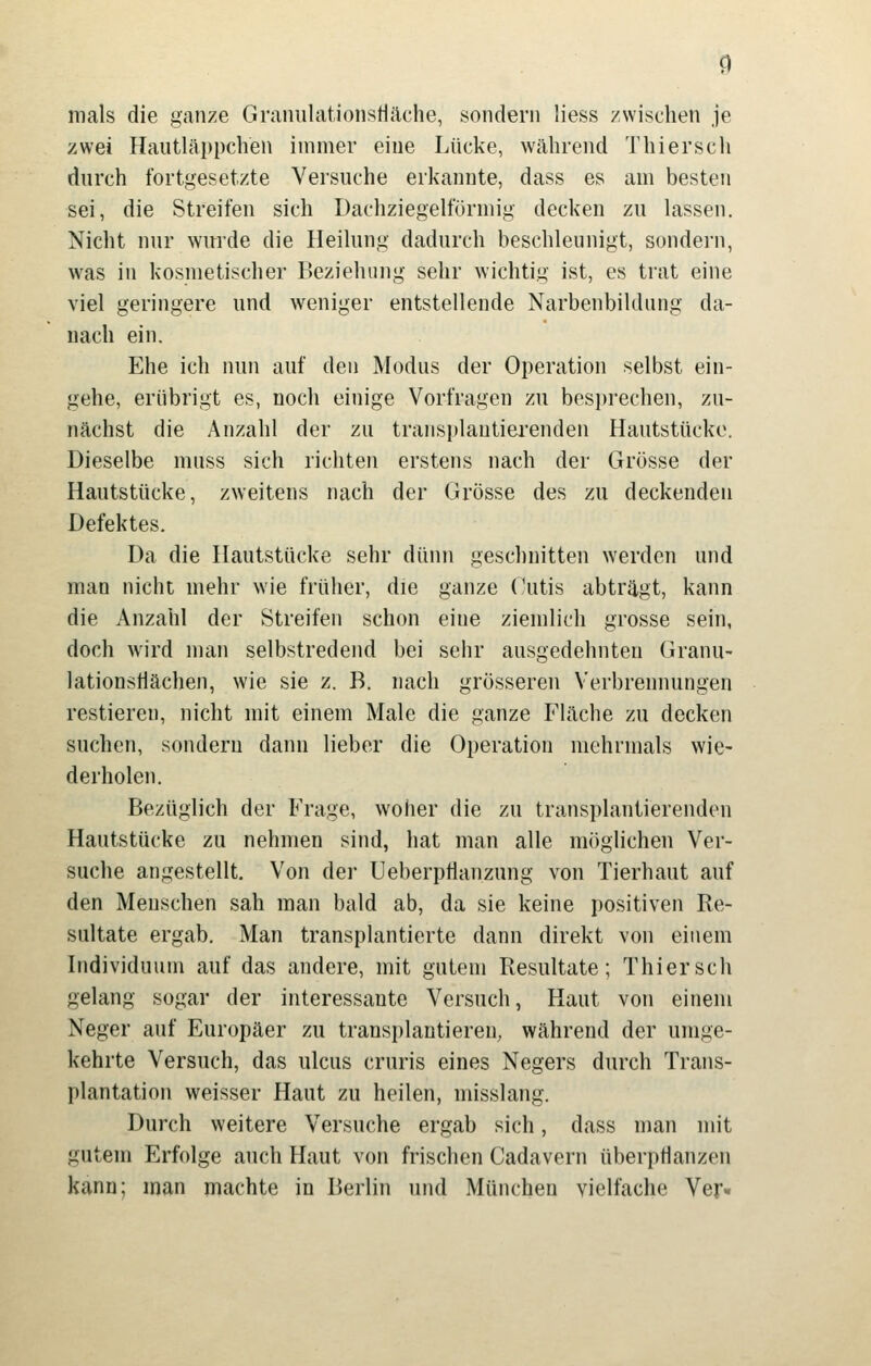 mals die ganze GranulationsHäche, sondern Hess zwischen je zwei Haiitläppclien immer eine Lücke, während Thierscli durch fortgesetzte Versuche erkannte, dass es am besten sei, die Streifen sich Dachziegelförmig decken zu lassen. Nicht nur wurde die Heihing dadurch beschleunigt, sondern, was in kosmetischer Beziehung sehr wichtig ist, es trat eine viel geringere und weniger entstellende Narbenbildung da- nach ein. Ehe ich nun auf den Modus der Operation selbst ein- gehe, erübrigt es, noch einige Vorfragen zu besi)rechen, zu- nächst die Anzahl der zu transplantiei'enden Hautstücke. Dieselbe muss sich richten erstens nach der Grösse der Hautstücke, zweitens nach der Grösse des zu deckenden Defektes. Da die Hautstücke sehr dünn geschnitten werden und man nicht mehr wie früher, die ganze (\itis abträgt, kann die Anzahl der Streifen schon eine ziemlich grosse sein, doch w'ird man selbstredend bei sehr ausgedehnten Granu- lationsHächen, wie sie z. B. nach grösseren Verbrennungen restieren, nicht mit einem Male die ganze Fläche zu decken suchen, sondern dann lieber die Operation mehrmals wie- derholen. Bezüglich der Frage, woher die zu transplantierenden Hautstücke zu nehmen sind, hat man alle möglichen Ver- suche angestellt. Von der Ueberptianzung von Tierhaut auf den Menschen sah man bald ab, da sie keine positiven Re- sultate ergab. Man transplantierte dann direkt von einem Individuum auf das andere, mit gutem Resultate; Thierscli gelang sogar der interessante Versuch, Haut von einem Neger auf Europäer zu transplantieren, während der umge- kehrte Versuch, das ulcus cruris eines Negers durch Trans- plantation weisser Haut zu heilen, misslang. Durch weitere Versuche ergab sich, dass man mit gutem Erfolge auch Haut von frischen Cadavern überpflanzen kann; man machte in Berlin und München vielfache Ver«