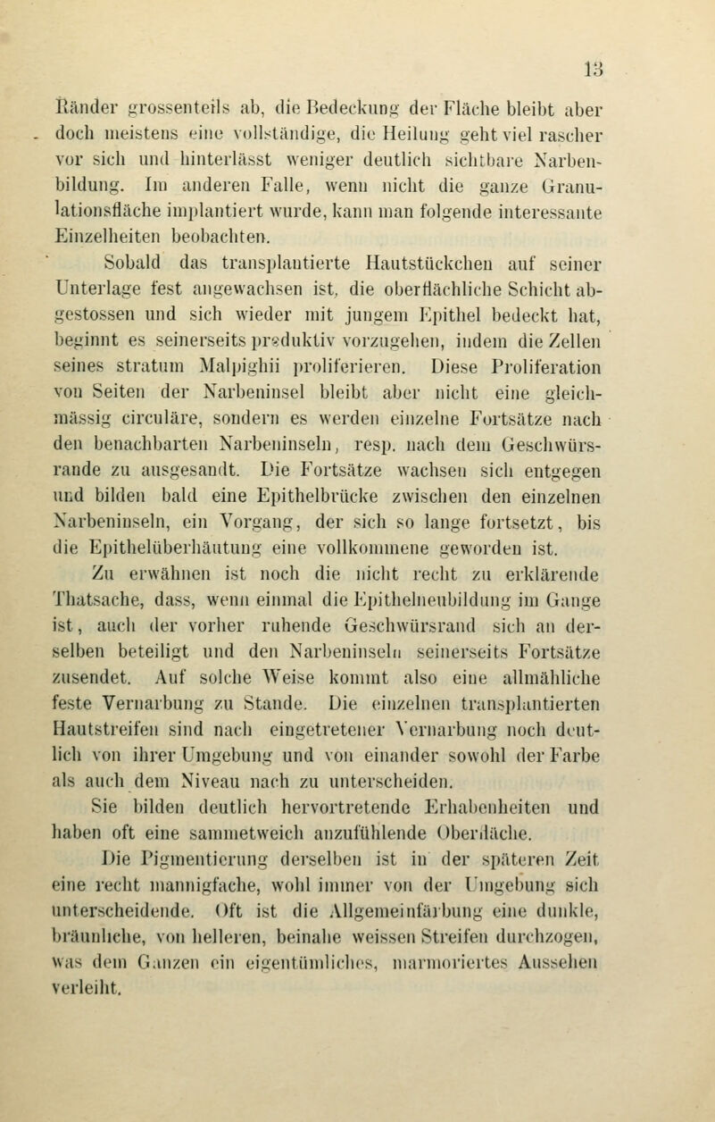 Ränder grossenteils ab, die Bedeckun»- der Fläche bleibt aber doch meistens eine voll;<tändige, die Heilung geht viel rascher vor sich und hinterlässt weniger deutlich sichtbai-e Narben- bildung. Im anderen Falle, wenn nicht die ganze Granu- lationsfläche implantiert wurde, kann man folgende interessante Einzelheiten beobachten. Sobald das transplantierte Hautstückchen auf seiner Unterlage fest angewachsen ist die oberflächliche Schicht ab- gestossen und sich wieder mit jungem Epithel bedeckt hat, beginnt es seinerseits prsduktiv vorzugehen, indem die Zellen seines Stratum Malpighii proliferieren. Diese Proliferation von Seiten der Narbeninsel bleibt aber nicht eine gleich- massig circuläre, sondern es werden einzelne Fortsätze nach den benachbarten Narbeninseln, resp. nach dem Geschwürs- rande zu ausgesandt. Die Fortsätze wachsen sich entgegen und bilden bald eine Epithelbrücke zwischen den einzelnen Narbeninseln, ein Vorgang, der sich so lange fortsetzt, bis die Epithelüberhäutung eine vollkommene geworden ist. Zu erwähnen ist noch die nicht recht zu erklärende Thatsache, dass, wenn einmal die Epithelneubildung im Gange ist, auch der vorher ruhende Geschwürsrand sich an der- selben beteiligt und den Narbeninseln seinerseits Fortsätze zusendet. Auf solche Weise kommt also eine allmähliche feste Vernarbung zu Stande. Die einzelnen transplantierten Hautstreifen sind nach eingetretener Vernarbung noch deut- lich von ihrer Umgebung und von einander sowohl der Farbe als auch dem Niveau nach zu unterscheiden. Sie bilden deutlich hervortretende Erhabenheiten und haben oft eine sammetweich anzufühlende Oberdäche. Die Pigmentierung derselben ist in der späteren Zeit eine recht mannigfache, wohl immer von der Umgebung sich unterscheidende. Oft ist die Allgemeinfärbung eine dunkle, bräunliche, von helleien, beinahe weissen Streifen durchzogen, was dem Ganzen ein eigentümliches, marmoriertes Aussehen verleiht.