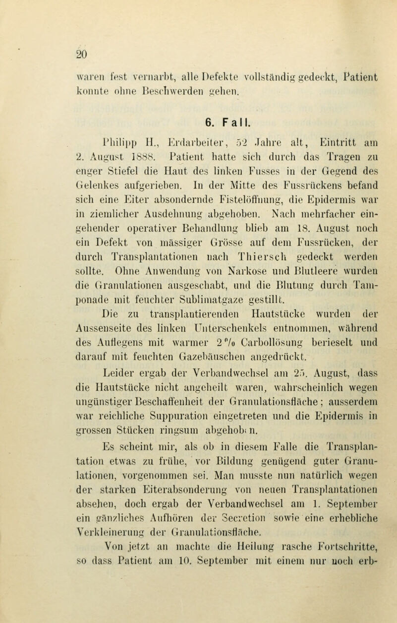 waren fest vormirbt, alle Defekte vüllständig gedeckt, Patient konnte ohne Beschwerden gehen. 6. Fall. Philipp H., Enlaibeiter, 52 Jahre alt, Eintritt am 2. Angust 1888. Patient hatte sich durch das Tragen zu enger Stiefel die Haut des linken Fusses in der Gegend des Gelenkes aufgerieben. In der Mitte des Fussrückens befand sich eine Eiter absondernde Fistelöffnung, die Epidermis war in ziemlicher Ausdehnung abgehoben. Nach mehrfacher ein- gehender operativer Behandlung blieb am 18. August noch ein Defekt von massiger Grösse auf dem Fussrücken, der durch Transplantationen nach Thiersch gedeckt werden sollte. Ohne Anwendung von Narkose und Blutleere wurden die Granulationen ausgeschabt, und die Blutung durch Tam- ponade mit feuchter Sublimatgaze gestillt. Die zu transplautierenden Hautstücke wurden der Aussenseite des linken Unterschenkels entnommen, während des Auflegens mit warmer 2 /o CarboUösung berieselt und darauf mit feuchten Gazebäuschen angedrückt. Leider ergab der Verbandwechsel am 25. August, dass die Hautstücke nicht angeheilt waren, wahrscheinlich wegen ungünstiger Beschaffenheit der Granulationsfläche; ausserdem w'ar reichliche Suppuration eingetreten und die Epidermis in grossen Stücken ringsum abgehobi n. Es scheint mir, als ob in diesem Falle die Transplan- tation etwas zu frühe, vor Bildung genügend guter Granu- lationen, vorgenommen sei. Man nnisste nun natürlich wegen der starken Eiterabsonderung von neuen Transplantationen absehen, doch ergab der Verbandwechsel am 1. September ein gänzliches Aufhören der Secietion sowie eine erhebliche Verkleinerung der Granulationsflüche. Von jetzt an machte die Heilung rasche Fortschritte, so dass Patient am 10, September mit einem nur uoch erb-