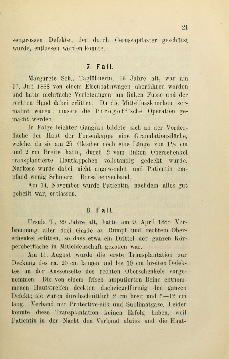 sengrossen Defekte, der durch Cerussaptiaster geschützt wurde, entlassen werden konnte. 7. Fall. Margarete Seh., Täglöhnerin, 66 Jahre alt, war am 17. Juli 1SS8 von einem Eisenbahnwagen überfahren worden und hatte mehrfache Verletzungen am linken Fusse und der rechten Hand dabei erlitten. Da die Mittelfussknochen zer- malmt waren, musste die Pi rogo f f'sche Operation ge- macht werden. In Folge leichter Gangrän bildete sich an der Vorder- fiäche der Haut der Fersenkappe eine Granulationsfläche, welche, da sie am 25. Oktober noch eine Länge von IV« cm und 2 cm Breite hatte, durch 2 vom linken Oberschenkel transplantierte Hautläppchen vollständig gedeckt wurde. Narkose wurde dabei nicht angewendet, und Patientin em- pfand wenig Schmerz. Borsalbenverband. Am 14. November wurde Patientin, nachdem alles gut geheilt war, entlassen. 8. Fall. Ursula T., 2i) Jahre alt, hatte am 9. April 1388 Ver- brennung aller drei Grade an Paimpf und rechtem Ober- schenkel erlitten, so dass etwa ein Drittel der ganzen Kör- peroberfläche in Mitleidenschaft gezogen war. Am 11. August wurde die erste Transplantation zur Deckung des ca. 2U cm langen und bis 10 cm breiten Defek- tes an der Aussenseite des rechten Oberschenkels vorge- nommen. Die von einem frisch amputierten Beine entnom- menen Hautstreifen deckten dachziegelförmig den ganzen Defekt; sie waren durchschnittlich 2 cm breit und 5—12 cm lang. Verband mit Protective-silk und Sublimatgaze. Leider konnte diese Transplantation keinen Erfolg haben, weil Patientin in der Nacht den Verband abriss und die Haut-