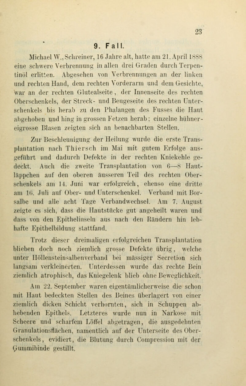 9. Fall. Michael W., Schreiner, 16 Jahre alt, hatte am 21. April 1888 eine schwere Verbrennung in allen drei Graden durch Terpen- tinöl erlitten. Abgesehen von Verbrennungen an der linken und rechten Hand, dem rechten Vorderarm und dem Gesichte, war an der rechten Glutealseite, der Innenseite des rechten Oberschenkels, der Streck- und Beugeseite des rechten Unter- schenkels bis herab zu den Phalangen des Fusses die Haut abgehoben und hing in grossen Fetzen herab; einzelne hühner- eigrosse Blasen zeigten sich an benachbarten Stellen. Zur Beschleunigung der Heilung wurde die erste Trans- plantation nach Thiersch im Mai mit gutem Erfolge aus- geführt und dadurch Defekte in der rechten Kniekehle ge- deckt. Auch die zweite Transplantation von 6—8 Haut- läi)pchen auf den oberen äusseren Teil des rechten Ober- schenkels am 14. Juni war erfolgreich, ebenso eine dritte am IG, Juli auf Ober- und Unterschenkel. Verband mit Bor- salbe und alle acht Tage Verbandwechsel. Am 7. August zeigte es sich, dass die Hautstücke gut angeheilt waren und dass von den Epithelinseln aus nach den Rändern hin leb- hafte Epithelbildung stattfand. Trotz dieser dreimaligen erfolgreichen Transplantation blieben doch noch ziemlich grosse Defekte übrig, welche unter Höllensteinsalbenverband bei massiger Secretion sich langsam verkleinerten. Unterdessen wurde das rechte Bein ziemlich atrophisch, das Kniegelenk blieb ohne Beweglichkeit. Am 22. September waren eigentümlicherweise die schon mit Haut bedeckten Stellen des Beines überlagert von einer ziemlich dicken Schicht verhornten, sich in Schuppen ab- hebenden Epithels. Letzteres wurde nun in Narkose mit Scheere und scharfem Lötfei abgetragen, die ausgedehnten Granulationsflächen, namentlich auf der Unterseite des Ober- schenkels, evidiert, die Blutung durch Compression mit der ^ummibinde gestillt.