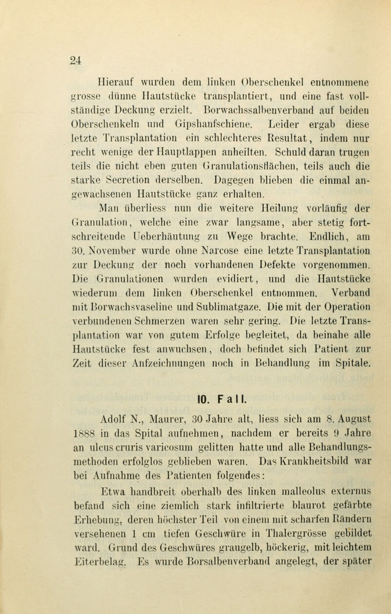 Hierauf vvurdeu dem linken Obersclieukel entnommene grosse dünne Hautstücke trausplantiert, und eine fast voll- ständige Deckung erzielt. Borwachssalbeuverband auf beiden Oberschenkeln und Gipshanfschiene. Leider ergab diese letzte Transplantation ein schlechteres Resultat, indem nur recht wenige der Hauptlappen anheilten. Schuld daran trugen teils die nicht eben guten GranulationsHächen, teils auch die starke Secretion derselben. Dagegen blieben die einmal an- gewachsenen Hautstücke ganz erhalten. Man überliess nun die weitere Heilung vorläufig der Granulation, welche eine zwar langsame, aber stetig fort- schreitende Ueberhäutung zu Wege brachte. Endlich, am 30. November wurde ohne Narcose eine letzte Transplantation zur Deckung der noch vorhandenen Defekte vorgenommen. Die Granulationen wurden evidiert, und die Hautstücke wiederum dem linken Oberschenkel entnommen. Verband mit Borwachsvaseline und Sublimatgaze. Die mit der Operation verbundenen Schmerzen waren sehr gering. Die letzte Trans- plantation war von gutem Erfolge begleitet, da beinahe alle Hautstücke fest anwuchsen, doch behiidet sich Patient zur Zeit dieser Anfzeichmingen noch in Behandlung im Spitale. 10. Fall. Adolf N., Maurer, 30 Jahre alt, Hess sich am 8. August LS88 in das Spital aufnehmen, nachdem er bereits 9 Jahre an Ulcus cruris varicosum gelitten hatte und alle Behandlungs- methoden erfolglos gebheben waren. Das Krankheitsbild war bei Aufnahme des Patienten folgendes: Etwa handbreit oberhalb des linken malleolus externus befand sich eine ziemlich stark infiltrierte blaurot gefärbte Erhebung, deren höchster Teil von einem mit scharfen Rändern versehenen 1 cm tiefen Geschwüre in Thalergrösse gebildet ward. Grund des Geschwüres graugelb, höckerig, mit leichtem Eiterbelag. Es wurde Borsalbenverband angelegt, der später