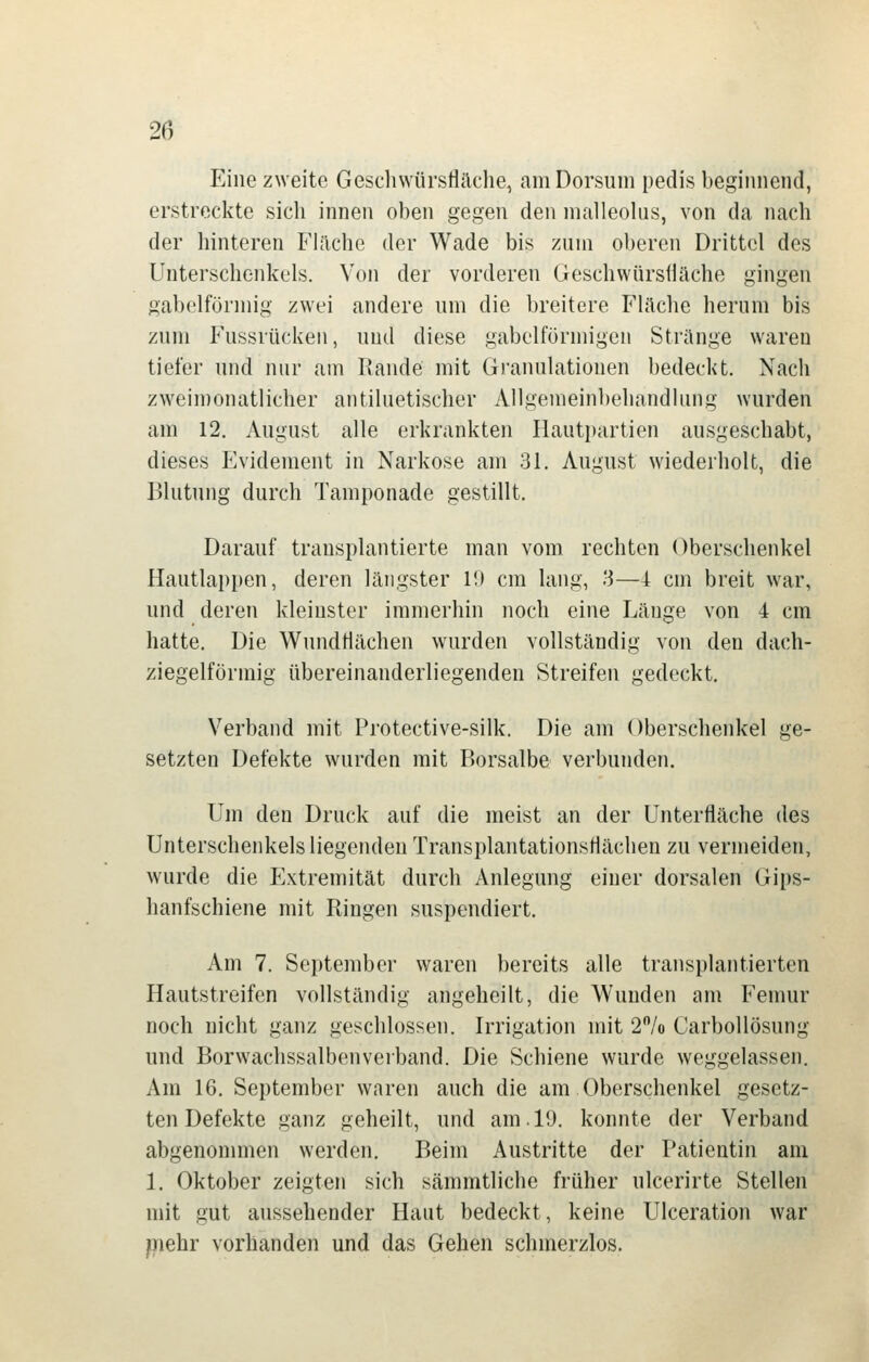 Eine zweite Gescliwürsflilche, amDorsuni pedis beginnend, erstreckte sich innen oben gegen den malleolus, von da nach der hinteren Fläche der Wade bis zum oberen Drittel des Unterschenkels. Von der vorderen Geschwürsfiäche gingen gabelförmig zwei andere um die breitere Fläche herum bis zum Fussrücken, und diese gabelförmigen Stränge waren tiefer und nur am Rande mit Granulationen bedeckt. Nach zweimonatlicher antiluetischer Allgemeinbehandlung wurden am 12. August alle erkrankten Ilautpartien ausgeschabt, dieses Evidement in Narkose am 31. August wiederholt, die Blutung durch Tamponade gestillt. Darauf transplantierte man vom rechten Oberschenkel Hautlappen, deren längster 10 cm lang, '3—i cm breit war, und deren kleinster immerhin noch eine Länge von 4 cm hatte. Die Wundtiächen wurden vollständig von den dach- ziegelförmig übereinanderliegenden Streifen gedeckt. Verband mit Protective-silk. Die am Oberschenkel ge- setzten Defekte wurden mit Borsalbe verbutiden. Um den Druck auf die meist an der Unterfläche des Unterschenkels liegenden TransplantationsHächen zu vermeiden, wurde die PLxtreniität durch Anlegung einer dorsalen Gips- hanfschiene mit Ringen suspendiert. Am 7. September waren bereits alle transplantierten Hautstreifen vollständig angeheilt, die Wunden am Fenmr noch nicht ganz geschlossen. Irrigation mit 2/o Carbollösung und Borwachssalbenveiband. Die Schiene wurde weggelassen. Am 16. September waren auch die am Oberschenkel gesetz- ten Defekte ganz geheilt, und am. 19. konnte der Verband abgenommen werden. Beim Austritte der Patientin am 1. Oktober zeigten sich sämmtliche früher ulcerirte Stellen mit gut aussehender Haut bedeckt, keine Ulceration war piehr vorhanden und das Gehen schmerzlos.