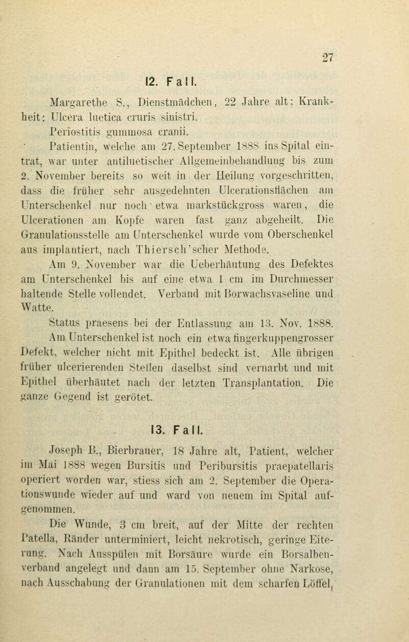 12. Fall. Margaretlie S., Dienstmädclien, 22 Jahre alt: Krank- heit: Ulcera hietica cruris siuistri. Periostitis gummosa craiiii. Patientin, welche am 27. September ISSS ins Spital ein- trat, war unter antiluetischer Allgemeinbehandlung bis zum 2. November bereits so weit in der Heilung vorgeschritten, dass die früher sehr ausgedehnten Ulcerationstlilchen am Unterschenkel nur noch etwa markstückgross waren, die Ulcerationen am Kopfe waren fast ganz abgeheilt. Die Granulationsstelle am Unterschenkel wurde vom Oberschenkel aus implantiert, nach Thiersch'scher Methode. Am 9, November war die Ueberhäutung des Defektes am Unterschenkel bis auf eine etwa 1 cm im Durchmesser haltende Stelle vollendet. Verband mit Borwachsvaseline und Watte. Status praesens bei der Entlassung am 13. Nov. I<s88. Am Unterschenkel ist noch ein etwa fingerkuppengrosser Defekt, welcher nicht mit Ei)ithel bedeckt ist. Alle übrigen früher ulcerierendeu Stellen daselbst sind vernarbt und mit Epithel überhäutet nach der letzten Transplantation. Die ganze Gegend ist gerötet. 13. Fall. Joseph 15., Bierbrauer, 18 Jahre alt, Patient, welcher im Mai 1888 wegen Bursitis und Peribursitis praepatellai-is operiert worden war, stiess sich am 2. September die Opera- tionswunde wieder auf und ward von neuem im Spital auf- genommen. Die Wunde, 3 cm breit, auf der Mitte der rechten Patella, Ränder unterminiert, leicht nekrotisch, geringe Eite- rung. Nach Ausspülen mit Borsäure wurde ein Borsalben- verband angelegt und dann am 15. September ohne Narkose, nach Ausschabung der Granulationen mit dem scharfen Löffel.
