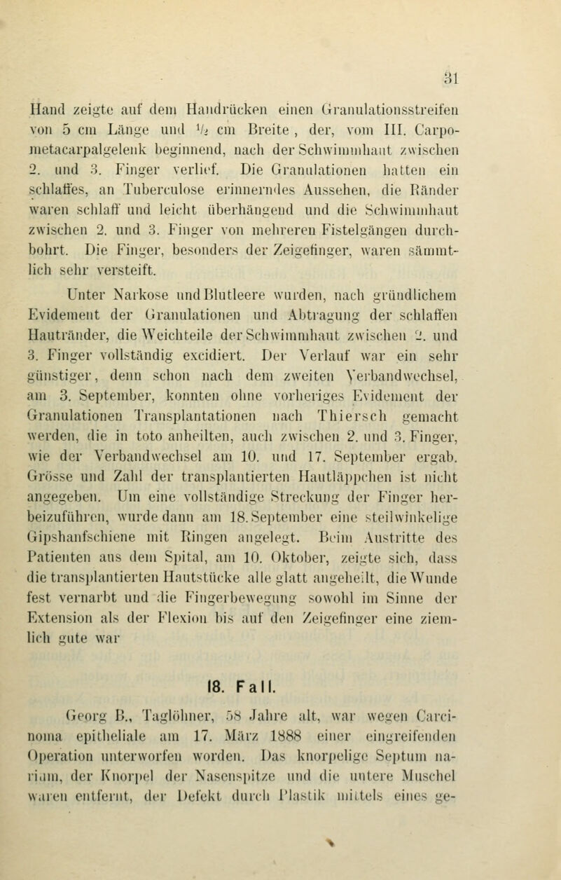 ,^1 Hand zeigte auf dem Handrücken einen Granulationsstreilen von 5 cm Länge und V> cm Breite , der, vom HI. Carpo- metacarpalgelenk beginnend, nach der Schwimmhaut zwischen 2. und 3. Finger verlief. Die Granulationen hatten ein schlaö'es, an Tuberculose erinnerndes Aussehen, die Ränder waren schlaft' und leicht überhängeud und die Schwinuiihaut zwischen 2. und 3. Finger von mehreren Fistelgängen durch- bohrt. Die Finger, besonders der Zeigefinger, waren sämmt- lich sehr versteift. Unter Narkose und Blutleere wurden, nach gründlichem Evidement der Granulationen und Abtragung der schlaffen Hautränder, die Weichteile der Schwimmhaut zwischen 2. und 3. Finger vollständig excidiert. Der Verlauf war ein sehr günstiger, denn schon nach dem zweiten Verbandwechsel, am 3. September, konnten ohne vorheriges Evidement der Granulationen Transplantationen nach Thiersch gemacht werden, die in toto anheilten, auch zwischen 2. und 3. Finger, wie der Verbandwechsel am 10. und 17. September ergab. Grösse und Zahl der transplantierten Hautläppchen ist nicht angegeben. Um eine vollständige Streckung der Finger her- beizuführen, wurde dann am 18. September eine steilwinkelige <jipshanfschiene mit Ringen angelegt. Beim .Vustritte des Patienten aus dem Spital, am 10. Oktober, zeigte sich, dass die transplantierten Hautstücke alle glatt angeheilt, die Wunde fest vernarbt und die Fingerbewegung sowohl im Sinne der Extension als der Flexion bis auf den Zeigefinger eine ziem- lich gute war 18. Fall. Georg B„ Taglöhner, 58 Jahre alt, war wegen Carci- noma epitheliale am 17. März 1888 einer eingreifenden Operation unterworfen worden. Das knorpelige Septum na- i'iiim, der Knorjjel der Nasenspitze und di(! untere Muschel waren entfernt, der Defekt durch riaslik mittels eines ge-