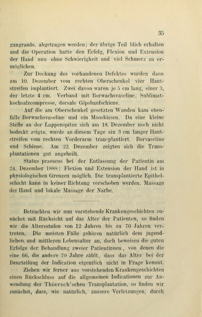 jiaDgninös, abgetragen werden; der übrige Teil blieb erhalten und die Operation hatte den Erfolg, Flexion und FAtension der Hand nun ohne Schwierigkeit und viel Schmerz zu, er- möglichen. Zur Deckung des vorhandenen Defektes wurden dann am 10. Dezember vom rechten Oberschenkel vier Haut- streifen implantiert. Zwei davon waren je 5 cm lang, einer 3, der letzte 4 cm. Verband mit Borwachsvaseline, Sublimat- kochsalzcompresse, dorsale Gipshanfschiene. Auf die am Oberschenkel gesetzten Wunden kam eben- falls Borwachsvaseline und ein Mooskissen. Da eine kleine Stelle an der Lappenspitze sich am 18. Dezember noch nicht bedeckt zeigte, wurde an diesem Tage ein 3 cm langer Haut- streifen vom rechten Vorderarm transplantiert. Borvaseline und Schiene. Am 22. Dezember zeigten sich die Trans- plantationen gut angeheilt. Status praesens bei der Entlassung der Patientin am 24. Dezember 1888: Flexion und Extension der Hand ist in physiologischen Grenzen möglich. Die transplantierte Epithel- schicht kann in keiner Richtung verschoben werden. Massage der Hand und lokale Massage der Narbe. Betrachten wii- nun vorstehende Krankengeschichten zu- nächst mit Rücksicht auf das Alter der Patienten, so finden wir die Altersstufen von 12 Jahren bis zu 70 Jahren ver- treten. Die meisten Fälle gehören natürlich dem jugend- lichen und mittleren Lebensalter an, doch beweisen die guten Erfolge der Behandlung zweier Patientinnen, vcm denen die eine 6G, die andere 70 Jahre zählt; dass das Alter bei der Beurteilung der Indication eigentlich nicht in Frage kommt. Ziehen wir ferner aus vorstehenden Krankengeschichten einen Rückschluss auf die allgemeinen Indicationen zur An- wendung der Thiersch'schen Transplantation, so finden wir zunächst, dass, wie natürlich, äussere Verletzungen, durch