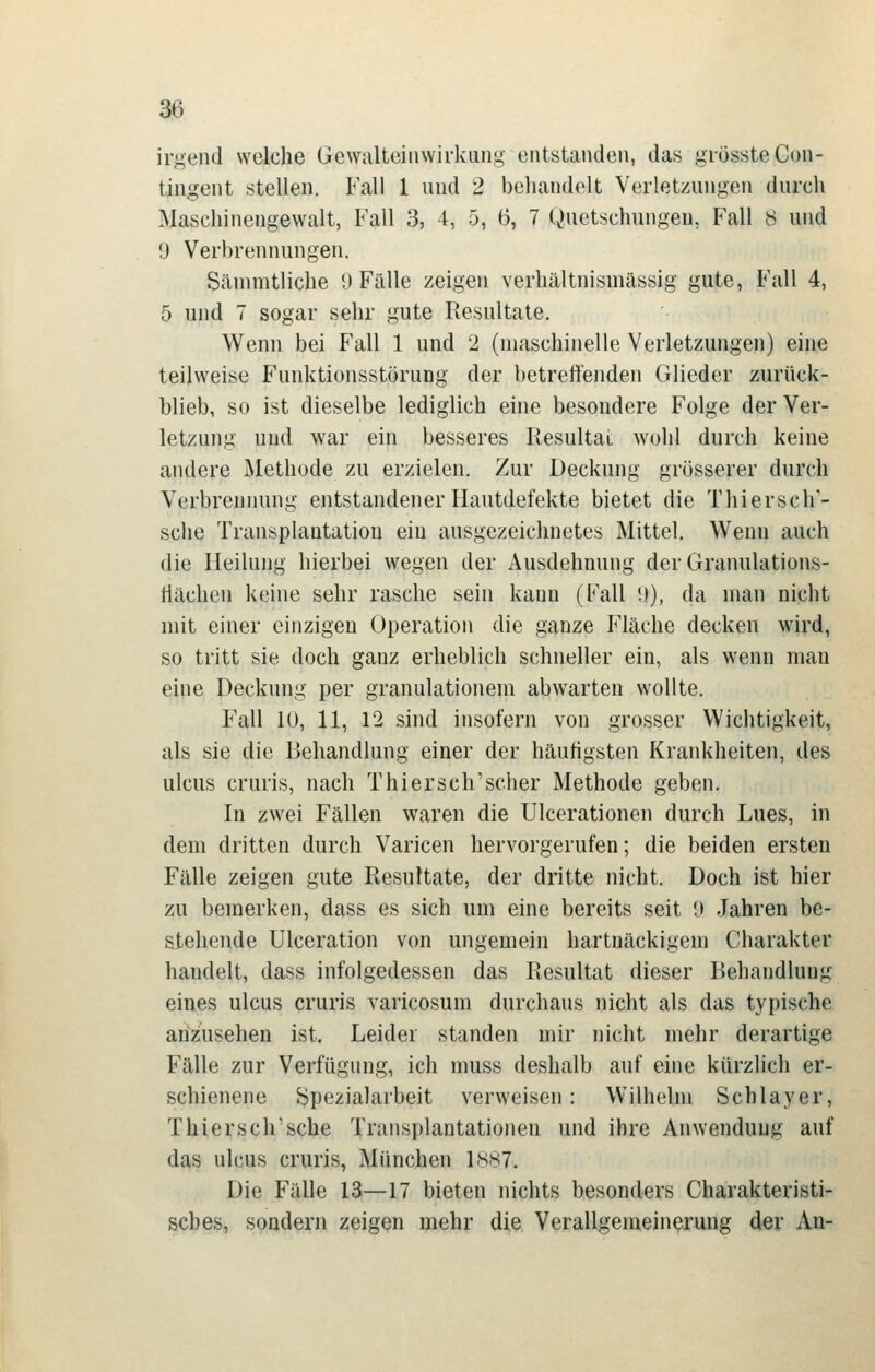 irgend welche Gevvalteiiiwirkang entstanden, das grössteGon- tingent stellen. Fall 1 und 2 beliandelt Verletzungen durch Maschinengewalt, Fall 3, 4, 5, 6, 7 Quetschungen, Fall 8 und IJ Verbrennungen. Siunnitliche U Fälle zeigen verhältnismässig gute, Fall 4, 5 und 7 sogar sehr gute Resultate. Wenn bei Fall 1 und 2 (maschinelle Verletzungen) eine teilweise Funktionsstörung der betreuenden Glieder zurück- blieb, so ist dieselbe lediglich eine besondere Folge der Ver- letzung und war ein besseres Resultai wohl durch keine andere Methode zu erzielen. Zur Deckung grösserer durch Verbrennung entstandener Hautdefekte bietet die Thiersch'- sche Transplantation ein ausgezeichnetes Mittel. Wenn auch die Heilung hierbei wegen der Ausdehnung der Granulations- tiächen keine sehr rasche sein kann (Fall '.)), da man nicht mit einer einzigen Operation die ganze Fläche decken wird, so tritt sie doch ganz erheblich schneller ein, als wenn mau eine Deckung per granulationem abwarten wollte. Fall 10, 11, 12 sind insofern von grosser Wichtigkeit, als sie die Behandlung einer der häufigsten Krankheiten, des Ulcus cruris, nach Thiersch'scher Methode geben. In zwei Fällen waren die Ulcerationen durch Lues, in dem dritten durch Varicen hervorgerufen; die beiden ersten Fälle zeigen gute Resultate, der dritte nicht. Doch ist hier zu bemerken, dass es sich um eine bereits seit 9 Jahren be- stehende Ulceration von ungemein hartnäckigem Charakter handelt, dass infolgedessen das Resultat dieser Behandlung eines ulcus cruris varicosum durchaus nicht als das typische anzusehen ist. Leider standen mir nicht mehr derartige Fälle zur Verfügung, ich muss deshalb auf eine kürzlich er- schienene ^pezialarbeit verweisen: Wilhelm Schlayer, Thiersch'sche Transplantationen und ihre Anwendung auf das Ulcus cruris, München 1887. Die Fälle 13—17 bieten nichts besonders Charakteristi- sches, sondern zeigen mehr die Verallgemeinerung der An-