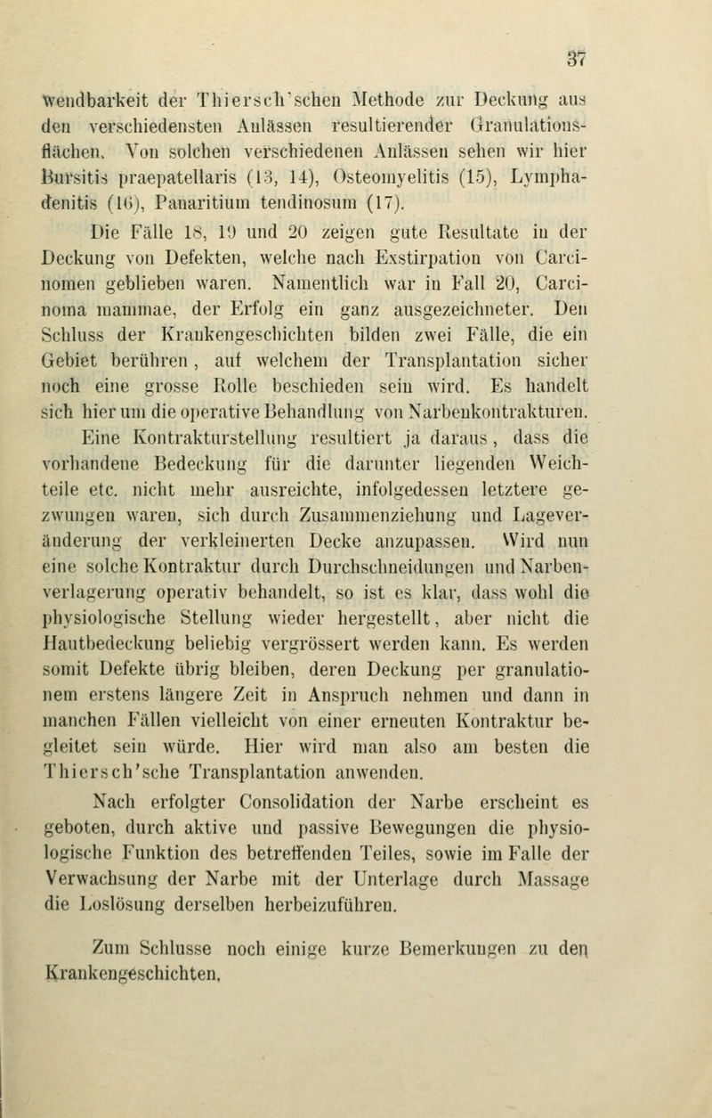 tvendbarkeit der Thierschsehen Methode zur Deckung aus den verschiedensten Anlässen resultierender Öraiiulations- flächen. Von solchen verschiedenen Anlässen sehen wir hier Bursitis praepatellaris (lo, 14), Osteomyelitis (15), Lympha- denitis (Kij, Panaritium tendinosum (17). Die Fälle ly, l!j und 20 zeigen gute Resultate in der Deckung von Defekten, welche nach Exstirpation von Carci- nomen geblieben waren. Namentlich war in Fall 20, Carci- noma raanimae, der Erfolg ein ganz ausgezeichneter. Den Schluss der Krankengeschichten bilden zwei Fälle, die ein Gebiet berühren, auf welchem der Transplantation sicher noch eine grosse Rolle beschieden sein wird. Es handelt sich hier um die operative Behandlung von Narbenkontrakturen. Eine Kontrakturstellung resultiert ja daraus , dass die vorhandene Bedeckung für die darunter liegenden Weich- teile etc. nicht mehr ausreichte, infolgedessen letztere ge- zwungen waren, sich durch Zusammenziehung und Lagever- änderung der verkleinerten Decke anzupassen. Wird nun eine solche Kontraktur durch Durchschneidungen und Narben- verlagerung operativ behandelt, so ist es klar, dass wohl die physiologische Stellung wieder hergestellt, aber nicht die Hautbedeckung beliebig vergrössert werden kann. Es werden somit Defekte übrig bleiben, deren Deckung per granulatio- nem erstens längere Zeit in Anspruch nehmen und dann in manchen Fällen vielleicht von einer erneuten Kontraktur be- gleitet sein würde. Hier wird man also am besten die Thiersch'sche Transplantation anwenden. Nach erfolgter Consolidation der Narbe erscheint es geboten, durch aktive und passive Bewegungen die physio- logische Funktion des betrettenden Teiles, sowie im Falle der Verwachsung der Narbe mit der Unterlage durch Massage die Loslösung derselben herbeizuführen. Zum Schlüsse noch einige kurze Bemerkungen zu den Krankengeschichten.