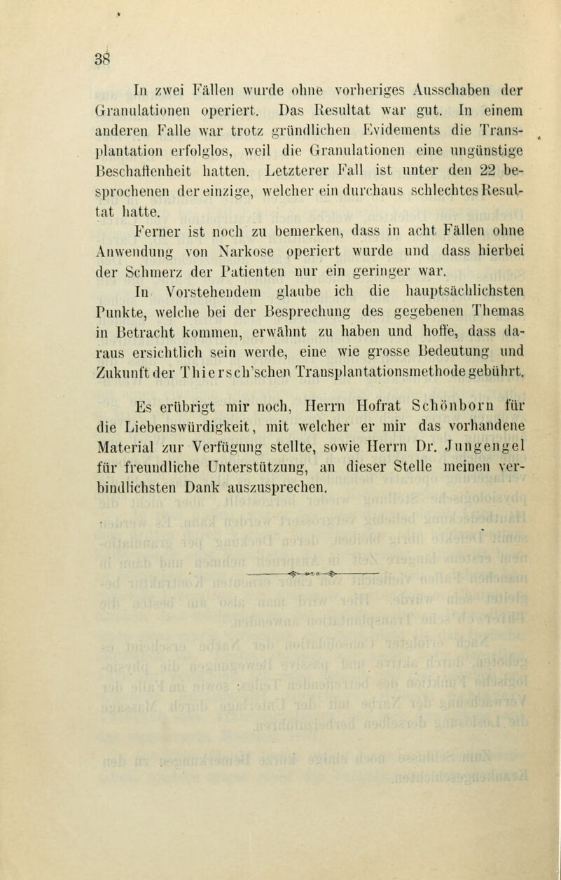 3^ In zwei Fällen wurde ohne vorheriges Ausschaben der Granulationen operiert. Das Resultat war gut. In einem anderen Falle war trotz gründlichen Evidements die Trans- plantation erfolglos, weil die Granulationen eine ungünstige Beschartenheit hatten. Letzterer Fall ist unter den 22 be- sprochenen der einzige, welcher ein durchaus schlechtes Resul- tat hatte. Ferner ist noch zu bemerken, dass in acht Fällen ohne Anwendung von Narkose operiert wurde und dass hierbei der Schmerz der Patienten nur ein geringer war. In Vorstehendem glaube ich die hauptsächlichsten Punkte, welche bei der Besprechung des gegebenen Themas in Betracht kommen, erwähnt zu haben und hoffe, dass da- raus ersichtlich sein werde, eine wie grosse Bedeutung und Zukunft der Thiersch'schen Transplantationsmethode gebührt. Es erübrigt mir noch, Herrn Hof rat Schön born für die Liebenswürdigkeit, mit welcher er mir das vorhandene Material zur Verfügung stellte, sowie Herrn Dr. Jungengel für freundliche Unterstützung, an dieser Stelle meinen ver- bindlichsten Dank auszusprechen.